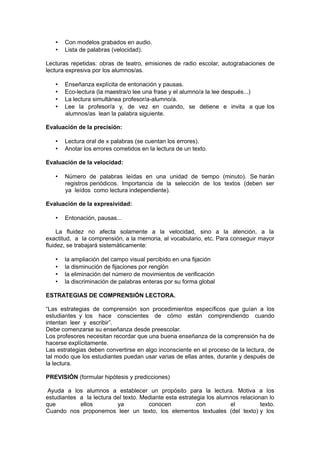 •   Con modelos grabados en audio.
   •   Lista de palabras (velocidad).

Lecturas repetidas: obras de teatro, emisiones de radio escolar, autograbaciones de
lectura expresiva por los alumnos/as.

   •   Enseñanza explícita de entonación y pausas.
   •   Eco-lectura (la maestra/o lee una frase y el alumno/a la lee después...)
   •   La lectura simultánea profesor/a-alumno/a.
   •   Lee la profesor/a y, de vez en cuando, se detiene e invita a que los
       alumnos/as lean la palabra siguiente.

Evaluación de la precisión:

   •   Lectura oral de x palabras (se cuentan los errores).
   •   Anotar los errores cometidos en la lectura de un texto.

Evaluación de la velocidad:

   •   Número de palabras leídas en una unidad de tiempo (minuto). Se harán
       registros periódicos. Importancia de la selección de los textos (deben ser
       ya leídos como lectura independiente).

Evaluación de la expresividad:

   •   Entonación, pausas...

     La fluidez no afecta solamente a la velocidad, sino a la atención, a la
exactitud, a la comprensión, a la memoria, al vocabulario, etc. Para conseguir mayor
fluidez, se trabajará sistemáticamente:

   •   la ampliación del campo visual percibido en una fijación
   •   la disminución de fijaciones por renglón
   •   la eliminación del número de movimientos de verificación
   •   la discriminación de palabras enteras por su forma global

ESTRATEGIAS DE COMPRENSIÓN LECTORA.

“Las estrategias de comprensión son procedimientos específicos que guían a los
estudiantes y los hace conscientes de cómo están comprendiendo cuando
intentan leer y escribir”.
Debe comenzarse su enseñanza desde preescolar.
Los profesores necesitan recordar que una buena enseñanza de la comprensión ha de
hacerse explícitamente.
Las estrategias deben convertirse en algo inconsciente en el proceso de la lectura, de
tal modo que los estudiantes puedan usar varias de ellas antes, durante y después de
la lectura.

PREVISIÓN (formular hipótesis y predicciones)

 Ayuda a los alumnos a establecer un propósito para la lectura. Motiva a los
estudiantes a la lectura del texto. Mediante esta estrategia los alumnos relacionan lo
que         ellos         ya          conocen            con         el          texto.
Cuando nos proponemos leer un texto, los elementos textuales (del texto) y los
 