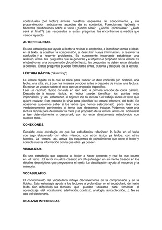 contextuales (del lector) activan nuestros esquemas de conocimiento y sin
proponérnoslo anticipamos aspectos de su contenido. Formulamos hipótesis y
hacemos predicciones sobre el texto (¿Cómo será?; ¿Cómo continuará?; ¿Cuál
será el final?) Las respuestas a estas preguntas las encontramos a medida que
vamos leyendo.

AUTOPREGUNTAS.

Es una estrategia que ayuda al lector a revisar el contenido, a identificar temas e ideas
en el texto, a construir la comprensión, a descubrir nueva información, a resolver la
confusión y a resolver problemas. Es sumamente importante establecer una
relación entre las preguntas que se generan y el objetivo o propósito de la lectura. Si
el objetivo es una comprensión global del texto, las preguntas no deben estar dirigidas
a detalles. Estas preguntas pueden formularse antes, durante y después de la lectura.

LECTURA RÁPIDA ("skimming")

La lectura rápida es la que se hace para buscar un dato concreto (un nombre, una
fecha, una cita, etc.) que nos interesa conocer antes o después de iniciar una lectura.
Es echar un vistazo sobre el texto con un propósito específico.
Leer un capítulo rápido consiste en leer sólo la primera oración de cada párrafo.
Después de la lectura rápida, el lector puede identificar los puntos más
importantes y así establecer el objetivo de su lectura o el trabajo sobre el texto que
quiere realizar. Este proceso le sirve para planificar su lectura intensiva del texto. En
ocasiones queremos saber si los textos que hemos seleccionado para leer son
verdaderamente pertinentes al tema que deseamos trabajar. Podemos hacer una
lectura rápida para determinar la meta y el propósito de la lectura, antes de comenzar
a leer detenidamente o descartarlo por no estar directamente relacionado con
nuestro tema.

CONEXIONES.

Consiste esta estrategia en que los estudiantes relacionen lo leído en el texto
con algo relacionado con ellos mismos, con otros textos ya leídos, con otras
fuentes. La lectura, así, activa los esquemas de conocimiento que tiene el lector y
conecta nueva información con la que ellos ya poseen.

VISUALIZAR.

Es una estrategia que capacita al lector a hacer concreto y real lo que ocurre
en el texto. El lector visualiza creando un dibujo/imagen en su mente basado en los
detalles descriptivos que proporciona el texto. La visualización ayuda al recuerdo y la
memoria.

VOCABULARIO.

El conocimiento del vocabulario influye decisivamente en la comprensión y en la
fluidez. Esta estrategia ayuda a los lectores a profundizar en el vocabulario del texto
leído. Son diferentes las técnicas que pueden utilizarse para fomentar el
aprendizaje del vocabulario (definición, contexto, analogía, autocolección,...). No es
uso del diccionario.

REALIZAR INFERENCIAS.
 