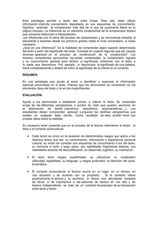 Esta estrategia permite a lector leer entre líneas. Para ello, debe utilizar
información implícita previamente depositada en sus esquemas de conocimiento.
Significa extender la comprensión más allá de lo que es puramente literal en la
página impresa. La inferencia es un elemento fundamental de la comprensión lectora
que comporta deducción e interpretación.
Las inferencias son el alma del proceso de comprensión y se recomienda enseñar al
estudiante a hacerlas desde los primeros grados hasta el nivel universitario, si fuese
necesario.
¿Qué es una inferencia? "es la habilidad de comprender algún aspecto determinado
del texto a partir del significado del resto. Consiste en superar lagunas que por causas
diversas aparecen en el proceso de construcción de la comprensión" Los
lectores competentes aprovechan las pistas contextuales, la comprensión lograda
y su conocimiento general para atribuir un significado coherente con el texto a
la parte que desconoce. Por ejemplo, si desconoce el significado de una palabra,
leerá cuidadosamente y tratará de inferir el significado de la misma en el contexto.

RESUMEN.

Es una estrategia que ayuda al lector a identificar y organizar la información
esencial encontrada en el texto. Precisa que los alumnos/as se concentren en los
elementos clave del texto y no en los insignificantes.

EVALUACIÓN.

Ayuda a los alumnos/as a establecer juicios, a valorar lo leído. Su necesidad
surge de las diferentes perspectivas o puntos de vista que pueden asumirse en
la elaboración de textos (narrativos, expositivos, argumentativos,...). Los
estudiantes deben comprender, apreciar y enjuiciar las distintas perspectivas que
existen en cualquier texto escrito. Como resultado de esto, podrán tener sus
propias ideas sobre la realidad.

Es necesario tener presente que en el proceso de la lectura intervienen el lector, el
texto y el contexto sociocultural:

   • Cada lector es único en la posesión de determinados rasgos que aplica a los
       distintos textos que lee: su conocimiento, información o experiencia personal
       cultural, su modo de conectar sus esquemas de conocimiento a los del texto,
       su memoria a corto y largo plazo, sus habilidades lingüísticas básicas, sus
       habilidades lectoras de descodificación, su desarrollo cognitivo, su motivación.

   • El      texto tiene rasgos superficiales: su estructura, su vocabulario
       (dificultad, legibilidad), su lenguaje, y rasgos profundos: la intención del autor,
       la temática.

   • El contexto sociocultural: la lectura ocurre en un lugar, en un tiempo, en
       una situación y de acuerdo con un propósito. . Si el contexto valora
       positivamente la lectura y la escritura, si ofrece una abundante variedad
       de libros, si da importancia a las sesiones de lectura en voz alta y de
       lectura independiente, se trata de un contexto favorecedor de la transacción
       entre texto y lector.
 