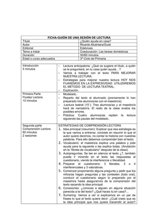 FICHA-GUIÓN DE UNA SESIÓN DE LECTURA
Título                              ¿Quién ayuda en casa?
Autor                               Ricardo Alcántara/Gusti
Editorial                           Edelvives
Tema a tratar                       Coeducación. Las tareas domésticas
Duración                            50/60 minutos
Edad o curso adecuados              3º Ciclo de Primaria

Introducción           -   Lectura anticipatoria: ¿Qué os sugiere el título, a quién
5 minutos                  se le preguntará, en tu casa quién ayuda…?
                       -   Vamos a trabajar con el texto PARA MEJORAR
                           NUESTRA LECTURA.
                       -   Estrategias para mejorar nuestra lectura HOY NOS
                           FIJAREMOS EN LA EXPRESIVIDAD. UTILIZAREMOS
                           EL MÉTODO DE LECTURA TEATRAL.
                       -   Explicación.
Primera Parte          -   Modelado.
Fluidez Lectora        -   Reparto del texto al alumnado (previamente lo han
15 minutos                 preparado tres alumnos/as con el maestro/a)
                       -   -Lectura teatral (15´): Tres alumnos/as y el maestro/a
                           hará de narrador/a. El resto de la clase evalúa los
                           posibles errores.
                       -   Práctica: Cuatro alumnos/as repiten la lectura
                           siguiendo las pautas del modelado.

Segunda parte          ESTRATEGIAS DE COMPRENSIÖN LECTORA
Comprensión Lectora    1. Idea principal (resumen): Explicar que esa estrategia es
60 minutos                la que vamos a entrenar, consiste en resumir lo que el
2 sesiones                autor quiere decirnos, no contar la historia con nuestras
                          palabras. Para ello debemos comprender bien el texto.
                       2. Vocabulario: el maestro/a explica una palabra y pide
                          ayuda para la siguiente o las explica todas. (Anotación
                          en la “libreta de vocabulario” después de la clase)
                       3. Autopreguntas: Se lee en silencio el texto ¿?, también
                          puede ir mirando en el texto las respuestas al
                          cuestionario, viendo la interferencia o literalidad.
                       4. Preparar el cuestionario: 3 literales, 3 o 4
                          interferenciales y 3 valorativas.
                       5. Comenzar proponiendo alguna pregunta y pedir que los
                          niños/as hagan preguntas y las contesten (todo oral),
                          conducir el cuestionario según lo preparado por el
                          maestro/a hasta asegurarnos de la comprensión del
                          texto sacando la idea principal.
                       6. Conexiones: ¿conoces a alguien en alguna situación
                          parecida a la del texto? ¿Qué haces tú en casa?...
                       7. Sumaring: Vamos a ver si explicamos en un par de
                          frases lo que el texto quiere decir: ¿Cuál crees que es
                          la idea principal que nos quiere transmitir el autor?
 