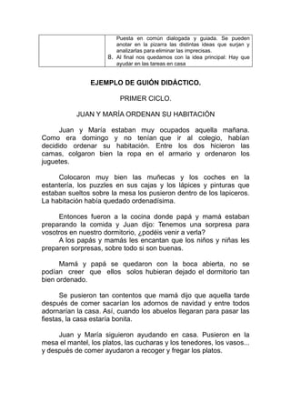 Puesta en común dialogada y guiada. Se pueden
                         anotar en la pizarra las distintas ideas que surjan y
                         analizarlas para eliminar las imprecisas.
                      8. Al final nos quedamos con la idea principal: Hay que
                         ayudar en las tareas en casa


                EJEMPLO DE GUIÓN DIDÁCTICO.

                          PRIMER CICLO.

           JUAN Y MARÍA ORDENAN SU HABITACIÓN

      Juan y María estaban muy ocupados aquella mañana.
Como era domingo y no tenían que ir al colegio, habían
decidido ordenar su habitación. Entre los dos hicieron las
camas, colgaron bien la ropa en el armario y ordenaron los
juguetes.

     Colocaron muy bien las muñecas y los coches en la
estantería, los puzzles en sus cajas y los lápices y pinturas que
estaban sueltos sobre la mesa los pusieron dentro de los lapiceros.
La habitación había quedado ordenadísima.

     Entonces fueron a la cocina donde papá y mamá estaban
preparando la comida y Juan dijo: Tenemos una sorpresa para
vosotros en nuestro dormitorio, ¿podéis venir a verla?
     A los papás y mamás les encantan que los niños y niñas les
preparen sorpresas, sobre todo si son buenas.

      Mamá y papá se quedaron con la boca abierta, no se
podían creer que ellos solos hubieran dejado el dormitorio tan
bien ordenado.

      Se pusieron tan contentos que mamá dijo que aquella tarde
después de comer sacarían los adornos de navidad y entre todos
adornarían la casa. Así, cuando los abuelos llegaran para pasar las
fiestas, la casa estaría bonita.

     Juan y María siguieron ayudando en casa. Pusieron en la
mesa el mantel, los platos, las cucharas y los tenedores, los vasos...
y después de comer ayudaron a recoger y fregar los platos.
 