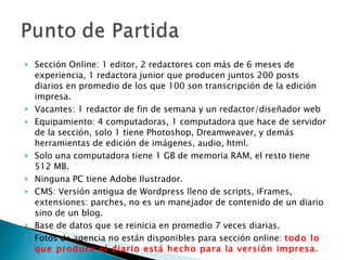 Sección Online: 1 editor, 2 redactores con más de 6 meses de experiencia, 1 redactora junior que producen juntos 200 posts diarios en promedio de los que 100 son transcripción de la edición impresa. Vacantes: 1 redactor de fin de semana y un redactor/diseñador web Equipamiento: 4 computadoras, 1 computadora que hace de servidor de la sección, solo 1 tiene Photoshop, Dreamweaver, y demás herramientas de edición de imágenes, audio, html. Solo una computadora tiene 1 GB de memoria RAM, el resto tiene 512 MB. Ninguna PC tiene Adobe Ilustrador. CMS: Versión antigua de Wordpress lleno de scripts, iFrames, extensiones: parches, no es un manejador de contenido de un diario sino de un blog. Base de datos que se reinicia en promedio 7 veces diarias. Fotos de agencia no están disponibles para sección online:  todo lo que produce el diario está hecho para la versión impresa . 