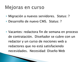 Migración a nuevos servidores.  Status: ? Desarrollo de nuevo CMS.  Status: ? Vacantes: redactora fin de semana en proceso de contratación.  Diseñador se cubre con un redactor y un curso de nociones web a redactores que no está satisfaciendo necesidades.  Necesidad: Diseño Web 