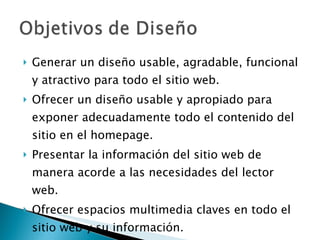 Generar un diseño usable, agradable, funcional y atractivo para todo el sitio web. Ofrecer un diseño usable y apropiado para exponer adecuadamente todo el contenido del sitio en el homepage. Presentar la información del sitio web de manera acorde a las necesidades del lector web. Ofrecer espacios multimedia claves en todo el sitio web y su información. 