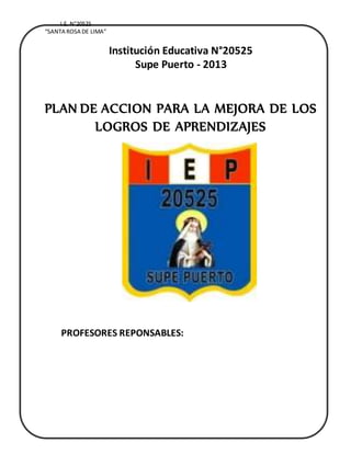 I.E. N°20525
“SANTA ROSA DE LIMA”
Institución Educativa N°20525
Supe Puerto - 2013
PLAN DE ACCION PARA LA MEJORA DE LOS
LOGROS DE APRENDIZAJES
2012
PROFESORES REPONSABLES:
 