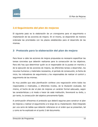 El Plan de Mejoras
Dirección de Programas 10
2.6 Seguimiento del plan de mejoras
El siguiente paso es la elaboración de un cronograma para el seguimiento e
implantación de las acciones de mejora. En el mismo, se dispondrán de manera
ordenada las prioridades con los plazos establecidos para el desarrollo de las
mismas.
3 Protocolo para la elaboración del plan de mejora
Para llevar a cabo las acciones de mejora propuestas es necesario especificar las
tareas concretas que deberán realizarse para la consecución de los objetivos.
Para ello hay que determinar quién es el responsable de la puesta en marcha y
de la ejecución de las acciones de mejora, las diferentes tareas a desarrollar, los
recursos humanos y materiales necesarios, el período de consecución, la fecha de
inicio, los indicadores de seguimiento y los responsables de realizar el control y
seguimiento de las mismas.
Es muy posible que esta planificación conlleve una negociación entre todos los
responsables e implicados, a diferentes niveles, de la titulación evaluada. Así
mismo, el hecho de dar al plan de mejoras un carácter formal adecuado, según
las características y el modo e hacer de cada institución, favorecerá su éxito, y
por tanto, la consecución del objetivo previamente fijado.
A continuación ofrecemos el protocolo que deberá seguirse para construir el plan
de mejoras y realizar el seguimiento a lo largo de su implantación. Está integrado
por una serie de tablas que deberán rellenarse en el orden que se presentan, tal
y como se ha explicado en el punto 2 del documento.
 