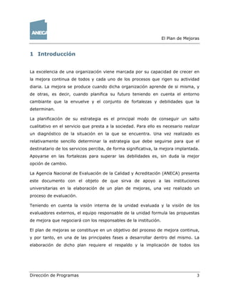 El Plan de Mejoras
Dirección de Programas 3
1 Introducción
La excelencia de una organización viene marcada por su capacidad de crecer en
la mejora continua de todos y cada uno de los procesos que rigen su actividad
diaria. La mejora se produce cuando dicha organización aprende de si misma, y
de otras, es decir, cuando planifica su futuro teniendo en cuenta el entorno
cambiante que la envuelve y el conjunto de fortalezas y debilidades que la
determinan.
La planificación de su estrategia es el principal modo de conseguir un salto
cualitativo en el servicio que presta a la sociedad. Para ello es necesario realizar
un diagnóstico de la situación en la que se encuentra. Una vez realizado es
relativamente sencillo determinar la estrategia que debe seguirse para que el
destinatario de los servicios perciba, de forma significativa, la mejora implantada.
Apoyarse en las fortalezas para superar las debilidades es, sin duda la mejor
opción de cambio.
La Agencia Nacional de Evaluación de la Calidad y Acreditación (ANECA) presenta
este documento con el objeto de que sirva de apoyo a las instituciones
universitarias en la elaboración de un plan de mejoras, una vez realizado un
proceso de evaluación.
Teniendo en cuenta la visión interna de la unidad evaluada y la visión de los
evaluadores externos, el equipo responsable de la unidad formula las propuestas
de mejora que negociará con los responsables de la institución.
El plan de mejoras se constituye en un objetivo del proceso de mejora continua,
y por tanto, en una de las principales fases a desarrollar dentro del mismo. La
elaboración de dicho plan requiere el respaldo y la implicación de todos los
 