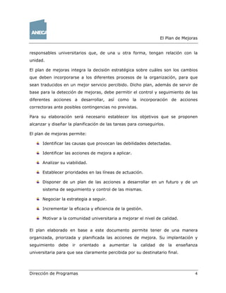El Plan de Mejoras
Dirección de Programas 4
responsables universitarios que, de una u otra forma, tengan relación con la
unidad.
El plan de mejoras integra la decisión estratégica sobre cuáles son los cambios
que deben incorporarse a los diferentes procesos de la organización, para que
sean traducidos en un mejor servicio percibido. Dicho plan, además de servir de
base para la detección de mejoras, debe permitir el control y seguimiento de las
diferentes acciones a desarrollar, así como la incorporación de acciones
correctoras ante posibles contingencias no previstas.
Para su elaboración será necesario establecer los objetivos que se proponen
alcanzar y diseñar la planificación de las tareas para conseguirlos.
El plan de mejoras permite:
Identificar las causas que provocan las debilidades detectadas.
Identificar las acciones de mejora a aplicar.
Analizar su viabilidad.
Establecer prioridades en las líneas de actuación.
Disponer de un plan de las acciones a desarrollar en un futuro y de un
sistema de seguimiento y control de las mismas.
Negociar la estrategia a seguir.
Incrementar la eficacia y eficiencia de la gestión.
Motivar a la comunidad universitaria a mejorar el nivel de calidad.
El plan elaborado en base a este documento permite tener de una manera
organizada, priorizada y planificada las acciones de mejora. Su implantación y
seguimiento debe ir orientado a aumentar la calidad de la enseñanza
universitaria para que sea claramente percibida por su destinatario final.
 