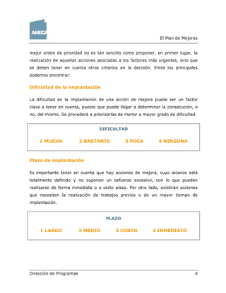 El Plan de Mejoras
Dirección de Programas 8
mejor orden de prioridad no es tan sencillo como proponer, en primer lugar, la
realización de aquellas acciones asociadas a los factores más urgentes, sino que
se deben tener en cuenta otros criterios en la decisión. Entre los principales
podemos encontrar:
Dificultad de la implantación
La dificultad en la implantación de una acción de mejora puede ser un factor
clave a tener en cuenta, puesto que puede llegar a determinar la consecución, o
no, del mismo. Se procederá a priorizarlas de menor a mayor grado de dificultad.
DIFICULTAD
1 MUCHA 2 BASTANTE 3 POCA 4 NINGUNA
Plazo de implantación
Es importante tener en cuenta que hay acciones de mejora, cuyo alcance está
totalmente definido y no suponen un esfuerzo excesivo, con lo que pueden
realizarse de forma inmediata o a corto plazo. Por otro lado, existirán acciones
que necesiten la realización de trabajos previos o de un mayor tiempo de
implantación.
PLAZO
1 LARGO 2 MEDIO 3 CORTO 4 INMEDIATO
 