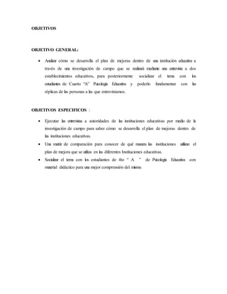 OBJETIVOS
OBJETIVO GENERAL:
 Analizar cómo se desarrolla el plan de mejoras dentro de una institución educativa a
través de una investigación de campo que se realizará mediante una entrevista a dos
establecimientos educativos, para posteriormente socializar el tema con los
estudiantes de Cuarto “A” Psicología Educativa y poderlo fundamentar con las
réplicas de las personas a las que entrevistamos.
OBJETIVOS ESPECIFICOS :
 Ejecutar las entrevistas a autoridades de las instituciones educativas por medio de la
investigación de campo para saber cómo se desarrolla el plan de mejoras dentro de
las instituciones educativas.
 Una matriz de comparación para conocer de qué manera las instituciones utilizan el
plan de mejora que se utiliza en las diferentes Instituciones educativas.
 Socializar el tema con los estudiantes de 4to “ A ” de Psicología Educativa con
material didáctico para una mejor comprensión del mismo.
 