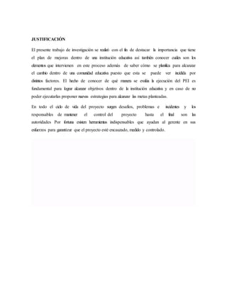 JUSTIFICACIÓN
El presente trabajo de investigación se realizó con el fin de destacar la importancia que tiene
el plan de mejoras dentro de una institución educativa así también conocer cuáles son los
elementos que intervienen en este proceso además de saber cómo se planifica para alcanzar
el cambio dentro de una comunidad educativa puesto que esta se puede ver incidida por
distintos factores. El hecho de conocer de qué manera se evalúa la ejecución del PEI es
fundamental para lograr alcanzar objetivos dentro de la institución educativa y en caso de no
poder ejecutarlas proponer nuevas estrategias para alcanzar las metas planteadas.
En todo el ciclo de vida del proyecto surgen desafíos, problemas e incidentes y los
responsables de mantener el control del proyecto hasta el final son las
autoridades Por fortuna existen herramientas indispensables que ayudan al gerente en sus
esfuerzos para garantizar que el proyecto esté encauzado, medido y controlado.
 