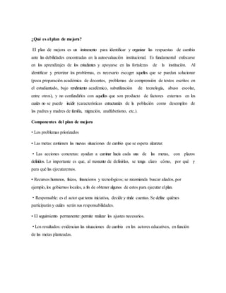 ¿Qué es el plan de mejora?
El plan de mejora es un instrumento para identificar y organizar las respuestas de cambio
ante las debilidades encontradas en la autoevaluación institucional. Es fundamental enfocarse
en los aprendizajes de los estudiantes y apoyarse en las fortalezas de la institución. Al
identificar y priorizar los problemas, es necesario escoger aquellos que se puedan solucionar
(poca preparación académica de docentes, problemas de comprensión de textos escritos en
el estudiantado, bajo rendimiento académico, subutilización de tecnología, abuso escolar,
entre otros), y no confundirlos con aquellos que son producto de factores externos en los
cuales no se puede incidir (características estructurales de la población como desempleo de
los padres y madres de familia, migración, analfabetismo, etc.).
Componentes del plan de mejora
• Los problemas priorizados
• Las metas: contienen las nuevas situaciones de cambio que se espera alcanzar.
• Las acciones concretas: ayudan a caminar hacia cada una de las metas, con plazos
definidos. Lo importante es que, al momento de definirlas, se tenga claro cómo, por qué y
para qué las ejecutaremos.
• Recursos humanos, físicos, financieros y tecnológicos; se recomienda buscar aliados, por
ejemplo, los gobiernos locales, a fin de obtener algunos de estos para ejecutar elplan.
• Responsable: es el actor que toma iniciativa, decide y rinde cuentas. Se define quiénes
participarán y cuáles serán sus responsabilidades.
• El seguimiento permanente: permite realizar los ajustes necesarios.
• Los resultados: evidencian las situaciones de cambio en los actores educativos, en función
de las metas planteadas.
 
