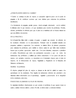 ¿CÓMO PLANIFICAMOS EL CAMBIO?
• Cuando se construye un plan de mejora, es apropiado seguir los pasos con la ayuda de
preguntas a fin de establecer acciones que sean efectivas para solucionar los problemas
identificados.
• La formulación de preguntas permite pensar, desde un ángulo relacionado con la realidad,
la diferencia entre lo que tenemos y lo que necesitamos para resolver los problemas. Permite,
además, profundizar la reflexión para que el plan no se transforme solo en buenas intencio nes
que sean difíciles deconcretar.
EN LA PRACTICA
En la Escuela Eloy Alfaro volvió a reunirse el equipo y organizó una jornada de reflexión de
los resultados obtenidos en la autoevaluación. Participó toda la comunidad educativa con
preguntas, opiniones y sugerencias. Los asistentes se sintieron libres de plantear propuestas
para solucionar los problemas; pero también se dieron cuenta de que había varios resultados
buenos que se podían aprovechar mucho más. Con estos elementos, empezaron a planificar
el cambio. Descubrieron que todos son participantes necesarios y que en todas las
instituciones hay problemas y conflictos que deben solucionarse. 6 Los pasos del plan de
mejora, con ejemplos concretos, se encuentran en el documento «Apoyo para el plan de
mejora», de la Subsecretaría de Apoyo, Seguimiento y Regulación de la Educación, del
Ministerio deEducación.
Identificar los problemas
El objetivo principal del plan de mejora es alcanzar un alto nivel de calidad en cuanto a los
aprendizajes de los estudiantes. Para lograrlo, las instituciones deberán dar prioridad a las
situaciones críticas relacionadas con el aprendizaje, seguridad y preservación de la integridad
de los estudiantes, entre otras.
PASOS PARA ELABORAR EL PLAN DE MEJORA
Es importante identificar objetivamente en qué consiste el problema; lo que supone tomar en
cuenta y analizar diversos criterios y datos. Por ello, se deben cruzar y contrastar distintas
 