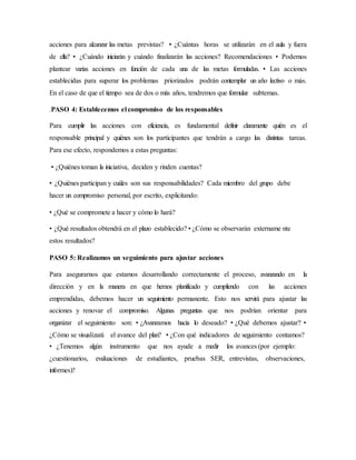 acciones para alcanzar las metas previstas? • ¿Cuántas horas se utilizarán en el aula y fuera
de ella? • ¿Cuándo iniciarán y cuándo finalizarán las acciones? Recomendaciones • Podemos
plantear varias acciones en función de cada una de las metas formuladas. • Las acciones
establecidas para superar los problemas priorizados podrán contemplar un año lectivo o más.
En el caso de que el tiempo sea de dos o más años, tendremos que formular subtemas.
.PASO 4: Establecemos el compromiso de los responsables
Para cumplir las acciones con eficiencia, es fundamental definir claramente quién es el
responsable principal y quiénes son los participantes que tendrán a cargo las distintas tareas.
Para ese efecto, respondemos a estas preguntas:
• ¿Quiénes toman la iniciativa, deciden y rinden cuentas?
• ¿Quiénes participan y cuáles son sus responsabilidades? Cada miembro del grupo debe
hacer un compromiso personal, por escrito, explicitando:
• ¿Qué se compromete a hacer y cómo lo hará?
• ¿Qué resultados obtendrá en el plazo establecido? • ¿Cómo se observarán extername nte
estos resultados?
PASO 5: Realizamos un seguimiento para ajustar acciones
Para asegurarnos que estamos desarrollando correctamente el proceso, avanzando en la
dirección y en la manera en que hemos planificado y cumpliendo con las acciones
emprendidas, debemos hacer un seguimiento permanente. Esto nos servirá para ajustar las
acciones y renovar el compromiso. Algunas preguntas que nos podrían orientar para
organizar el seguimiento son: • ¿Avanzamos hacia lo deseado? • ¿Qué debemos ajustar? •
¿Cómo se visualizará el avance del plan? • ¿Con qué indicadores de seguimiento contamos?
• ¿Tenemos algún instrumento que nos ayude a medir los avances (por ejemplo:
¿cuestionarios, evaluaciones de estudiantes, pruebas SER, entrevistas, observaciones,
informes)?
 