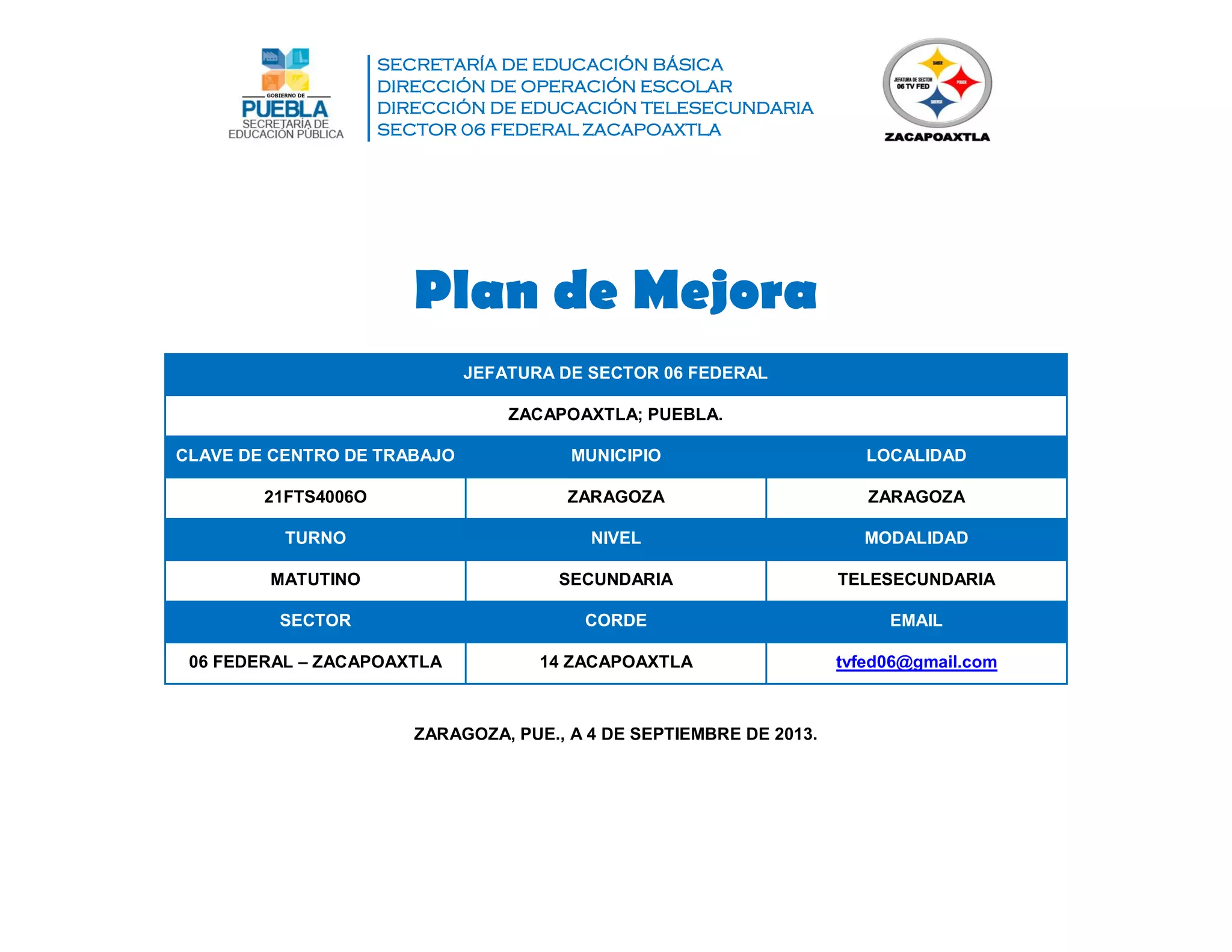 SECRETARÍA DE EDUCACIÓN BÁSICA
DIRECCIÓN DE OPERACIÓN ESCOLAR
DIRECCIÓN DE EDUCACIÓN TELESECUNDARIA
SECTOR 06 FEDERAL ZACAPOAXTLA
Plan de Mejora
JEFATURA DE SECTOR 06 FEDERAL
ZACAPOAXTLA; PUEBLA.
CLAVE DE CENTRO DE TRABAJO MUNICIPIO LOCALIDAD
21FTS4006O ZARAGOZA ZARAGOZA
TURNO NIVEL MODALIDAD
MATUTINO SECUNDARIA TELESECUNDARIA
SECTOR CORDE EMAIL
06 FEDERAL – ZACAPOAXTLA 14 ZACAPOAXTLA tvfed06@gmail.com
ZARAGOZA, PUE., A 4 DE SEPTIEMBRE DE 2013.
 