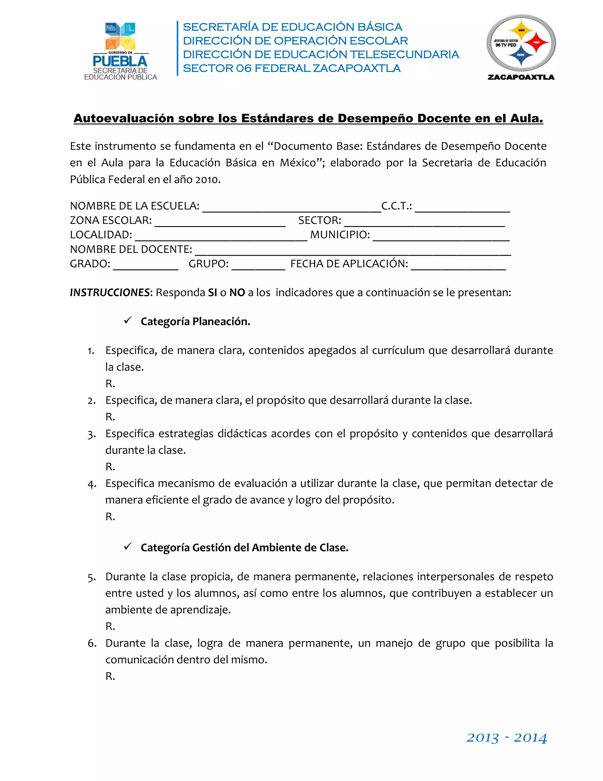 SECRETARÍA DE EDUCACIÓN BÁSICA
DIRECCIÓN DE OPERACIÓN ESCOLAR
DIRECCIÓN DE EDUCACIÓN TELESECUNDARIA
SECTOR 06 FEDERAL ZACAPOAXTLA
2013 - 2014
Autoevaluación sobre los Estándares de Desempeño Docente en el Aula.
Este instrumento se fundamenta en el “Documento Base: Estándares de Desempeño Docente
en el Aula para la Educación Básica en México”; elaborado por la Secretaria de Educación
Pública Federal en el año 2010.
NOMBRE DE LA ESCUELA: ______________________________C.C.T.: ________________
ZONA ESCOLAR: ______________________ SECTOR: ___________________________
LOCALIDAD: _____________________________ MUNICIPIO: _______________________
NOMBRE DEL DOCENTE: _____________________________________________________
GRADO: ___________ GRUPO: _________ FECHA DE APLICACIÓN: ________________
INSTRUCCIONES: Responda SI o NO a los indicadores que a continuación se le presentan:
 Categoría Planeación.
1. Especifica, de manera clara, contenidos apegados al currículum que desarrollará durante
la clase.
R.
2. Especifica, de manera clara, el propósito que desarrollará durante la clase.
R.
3. Especifica estrategias didácticas acordes con el propósito y contenidos que desarrollará
durante la clase.
R.
4. Especifica mecanismo de evaluación a utilizar durante la clase, que permitan detectar de
manera eficiente el grado de avance y logro del propósito.
R.
 Categoría Gestión del Ambiente de Clase.
5. Durante la clase propicia, de manera permanente, relaciones interpersonales de respeto
entre usted y los alumnos, así como entre los alumnos, que contribuyen a establecer un
ambiente de aprendizaje.
R.
6. Durante la clase, logra de manera permanente, un manejo de grupo que posibilita la
comunicación dentro del mismo.
R.
 