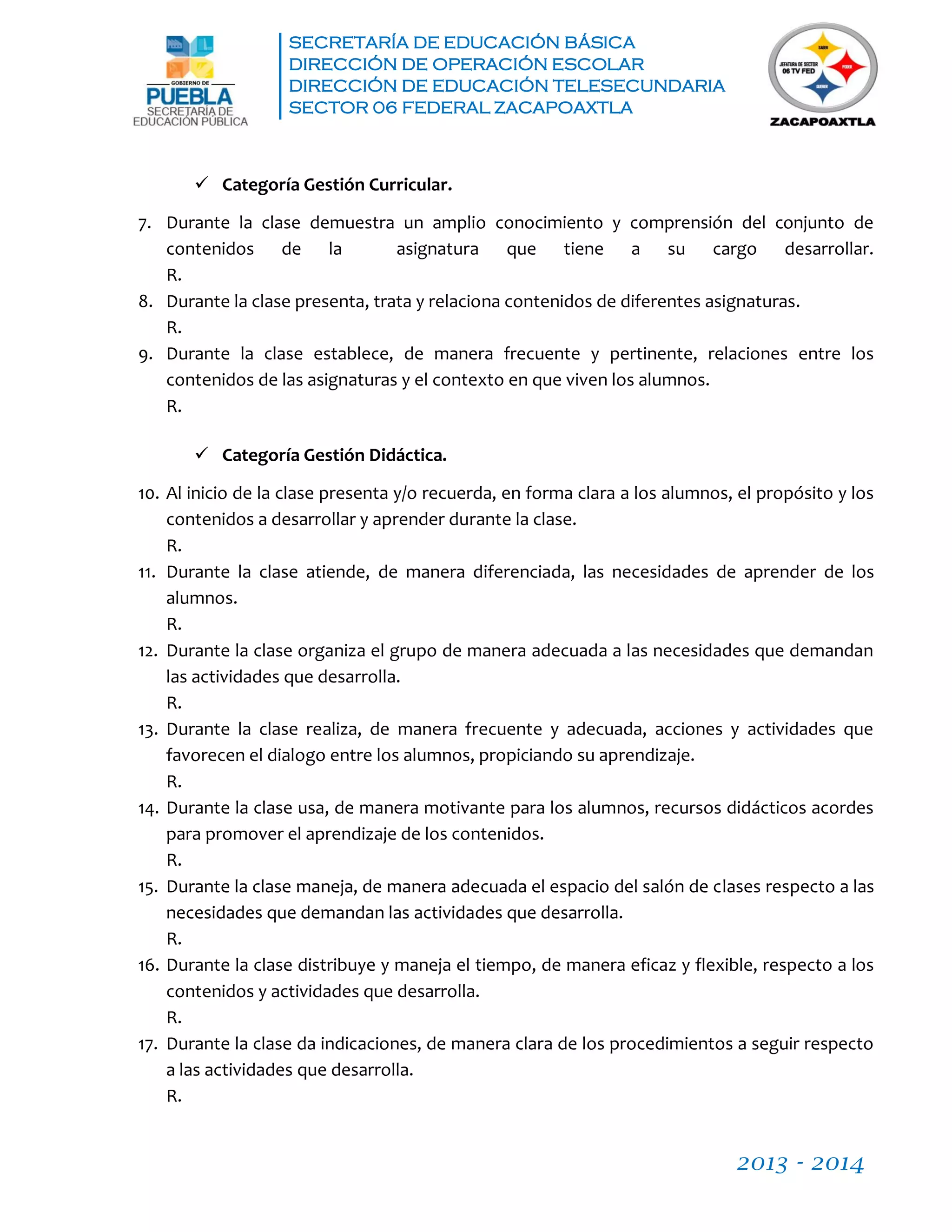SECRETARÍA DE EDUCACIÓN BÁSICA
DIRECCIÓN DE OPERACIÓN ESCOLAR
DIRECCIÓN DE EDUCACIÓN TELESECUNDARIA
SECTOR 06 FEDERAL ZACAPOAXTLA
2013 - 2014
 Categoría Gestión Curricular.
7. Durante la clase demuestra un amplio conocimiento y comprensión del conjunto de
contenidos de la asignatura que tiene a su cargo desarrollar.
R.
8. Durante la clase presenta, trata y relaciona contenidos de diferentes asignaturas.
R.
9. Durante la clase establece, de manera frecuente y pertinente, relaciones entre los
contenidos de las asignaturas y el contexto en que viven los alumnos.
R.
 Categoría Gestión Didáctica.
10. Al inicio de la clase presenta y/o recuerda, en forma clara a los alumnos, el propósito y los
contenidos a desarrollar y aprender durante la clase.
R.
11. Durante la clase atiende, de manera diferenciada, las necesidades de aprender de los
alumnos.
R.
12. Durante la clase organiza el grupo de manera adecuada a las necesidades que demandan
las actividades que desarrolla.
R.
13. Durante la clase realiza, de manera frecuente y adecuada, acciones y actividades que
favorecen el dialogo entre los alumnos, propiciando su aprendizaje.
R.
14. Durante la clase usa, de manera motivante para los alumnos, recursos didácticos acordes
para promover el aprendizaje de los contenidos.
R.
15. Durante la clase maneja, de manera adecuada el espacio del salón de clases respecto a las
necesidades que demandan las actividades que desarrolla.
R.
16. Durante la clase distribuye y maneja el tiempo, de manera eficaz y flexible, respecto a los
contenidos y actividades que desarrolla.
R.
17. Durante la clase da indicaciones, de manera clara de los procedimientos a seguir respecto
a las actividades que desarrolla.
R.
 
