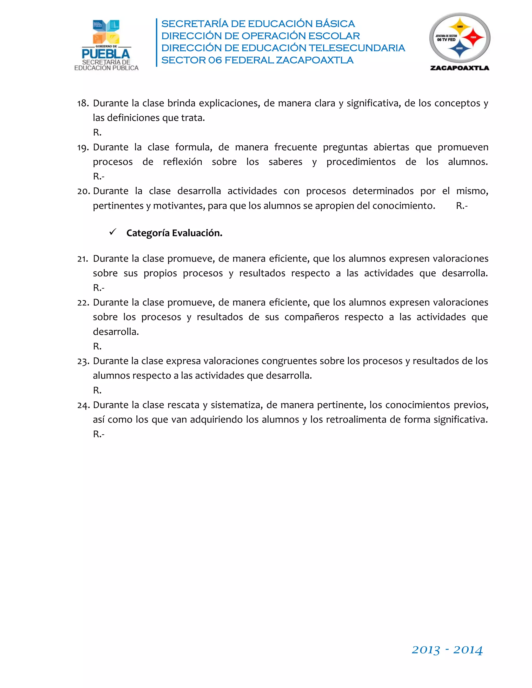SECRETARÍA DE EDUCACIÓN BÁSICA
DIRECCIÓN DE OPERACIÓN ESCOLAR
DIRECCIÓN DE EDUCACIÓN TELESECUNDARIA
SECTOR 06 FEDERAL ZACAPOAXTLA
2013 - 2014
18. Durante la clase brinda explicaciones, de manera clara y significativa, de los conceptos y
las definiciones que trata.
R.
19. Durante la clase formula, de manera frecuente preguntas abiertas que promueven
procesos de reflexión sobre los saberes y procedimientos de los alumnos.
R.-
20. Durante la clase desarrolla actividades con procesos determinados por el mismo,
pertinentes y motivantes, para que los alumnos se apropien del conocimiento. R.-
 Categoría Evaluación.
21. Durante la clase promueve, de manera eficiente, que los alumnos expresen valoraciones
sobre sus propios procesos y resultados respecto a las actividades que desarrolla.
R.-
22. Durante la clase promueve, de manera eficiente, que los alumnos expresen valoraciones
sobre los procesos y resultados de sus compañeros respecto a las actividades que
desarrolla.
R.
23. Durante la clase expresa valoraciones congruentes sobre los procesos y resultados de los
alumnos respecto a las actividades que desarrolla.
R.
24. Durante la clase rescata y sistematiza, de manera pertinente, los conocimientos previos,
así como los que van adquiriendo los alumnos y los retroalimenta de forma significativa.
R.-
 