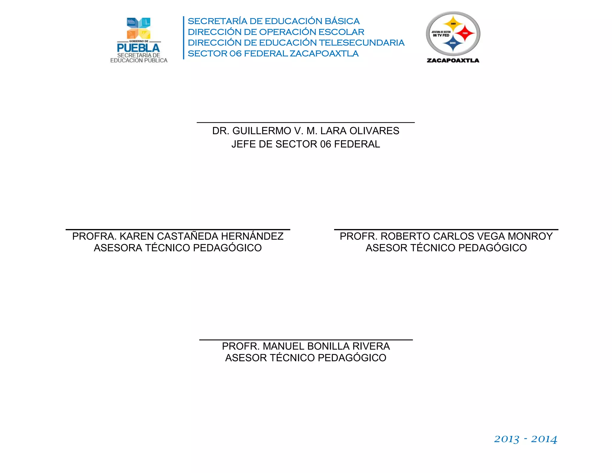 SECRETARÍA DE EDUCACIÓN BÁSICA
DIRECCIÓN DE OPERACIÓN ESCOLAR
DIRECCIÓN DE EDUCACIÓN TELESECUNDARIA
SECTOR 06 FEDERAL ZACAPOAXTLA
2013 - 2014
_______________________________________
DR. GUILLERMO V. M. LARA OLIVARES
JEFE DE SECTOR 06 FEDERAL
PROFRA. KAREN CASTAÑEDA HERNÁNDEZ
ASESORA TÉCNICO PEDAGÓGICO
PROFR. ROBERTO CARLOS VEGA MONROY
ASESOR TÉCNICO PEDAGÓGICO
PROFR. MANUEL BONILLA RIVERA
ASESOR TÉCNICO PEDAGÓGICO
 