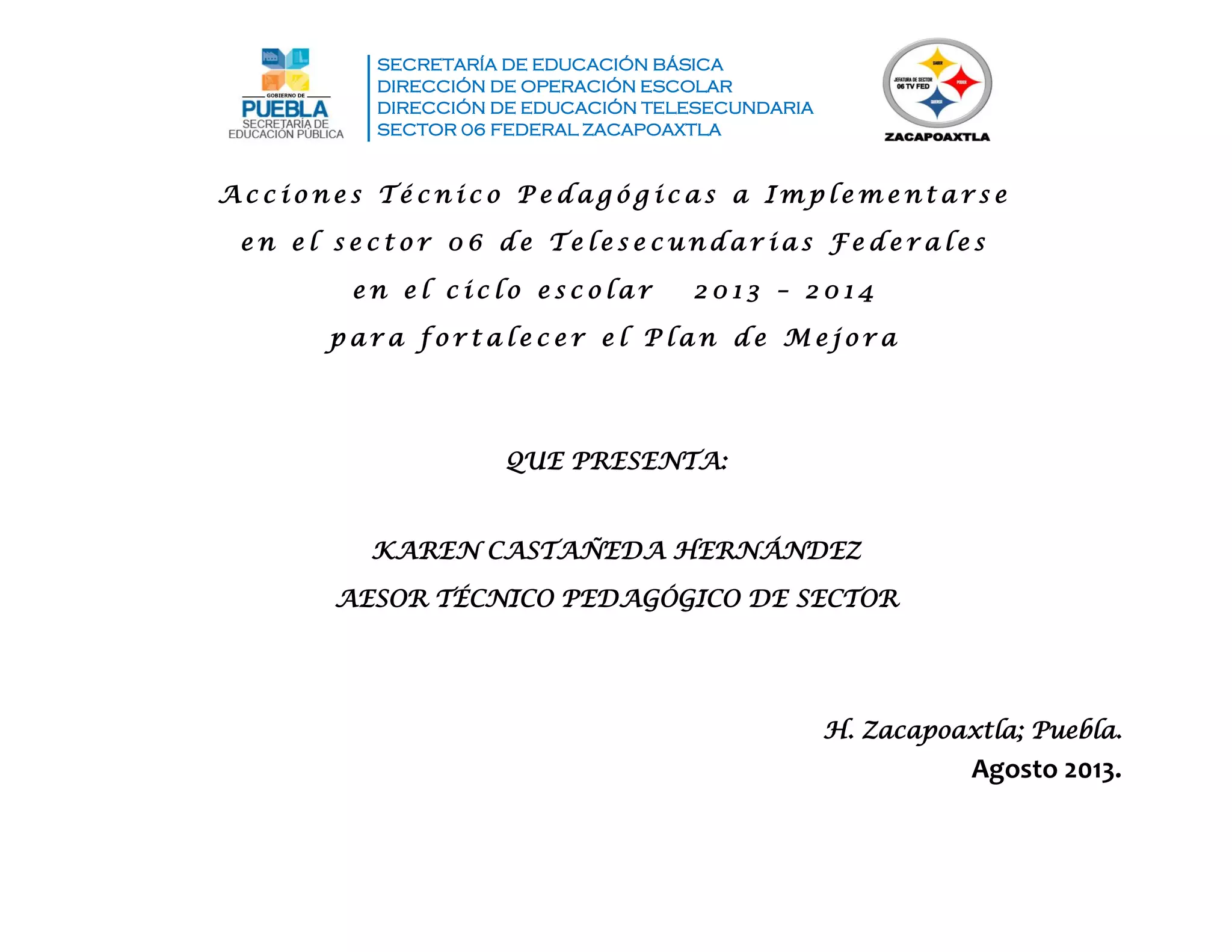 SECRETARÍA DE EDUCACIÓN BÁSICA
DIRECCIÓN DE OPERACIÓN ESCOLAR
DIRECCIÓN DE EDUCACIÓN TELESECUNDARIA
SECTOR 06 FEDERAL ZACAPOAXTLA
QUE PRESENTA:
KAREN CASTAÑEDA HERNÁNDEZ
AESOR TÉCNICO PEDAGÓGICO DE SECTOR
H. Zacapoaxtla; Puebla.
Agosto 2013.
A c c i o n e s T é c n i c o P e d a g ó g i c a s a I m p l e m e n t a r s e
e n e l s e c t o r 0 6 d e T e l e s e c u n d a r i a s F e d e r a l e s
e n e l c i c l o e s c o l a r 2 0 1 3 – 2 0 1 4
p a r a f o r t a l e c e r e l P l a n d e M e j o r a
 