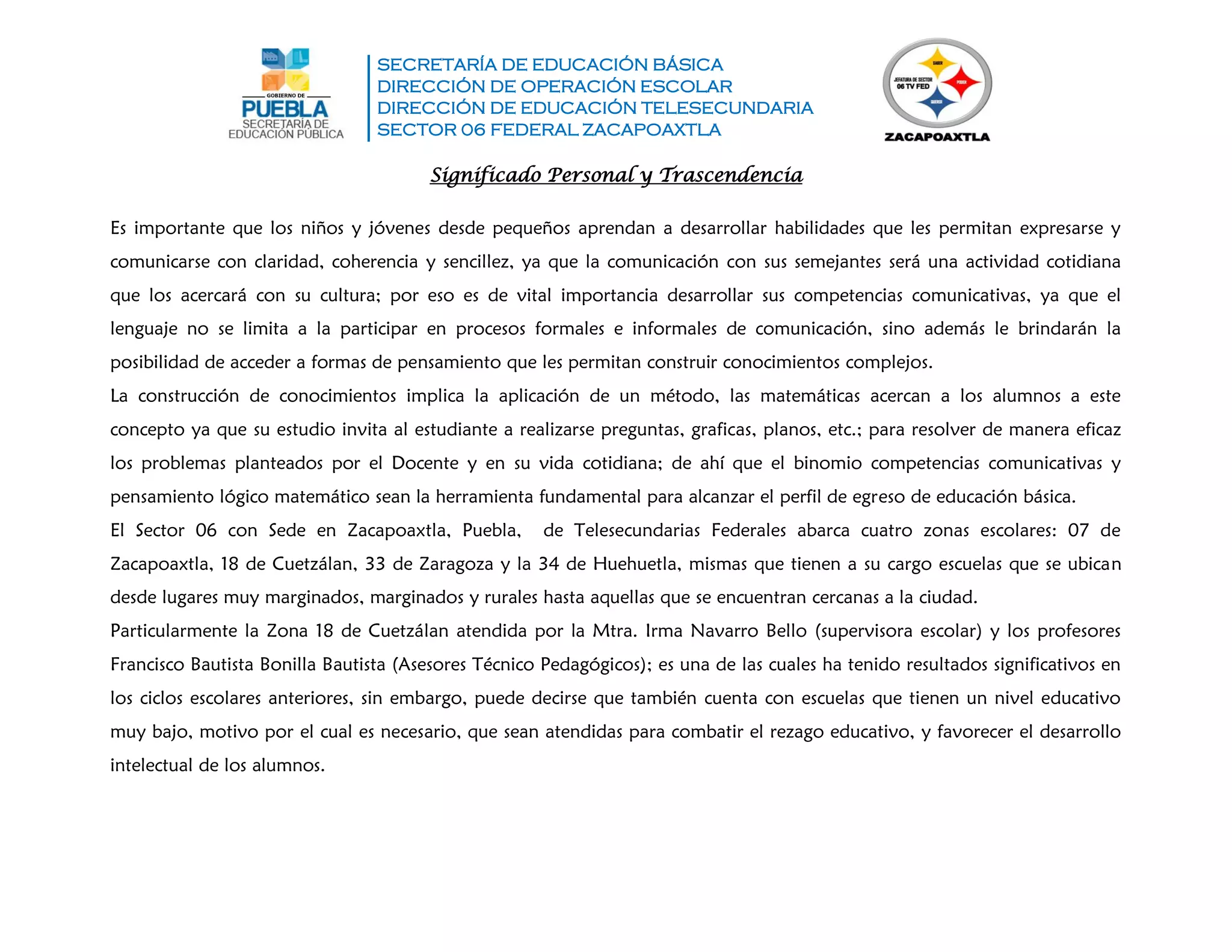 SECRETARÍA DE EDUCACIÓN BÁSICA
DIRECCIÓN DE OPERACIÓN ESCOLAR
DIRECCIÓN DE EDUCACIÓN TELESECUNDARIA
SECTOR 06 FEDERAL ZACAPOAXTLA
Significado Personal y Trascendencia
Es importante que los niños y jóvenes desde pequeños aprendan a desarrollar habilidades que les permitan expresarse y
comunicarse con claridad, coherencia y sencillez, ya que la comunicación con sus semejantes será una actividad cotidiana
que los acercará con su cultura; por eso es de vital importancia desarrollar sus competencias comunicativas, ya que el
lenguaje no se limita a la participar en procesos formales e informales de comunicación, sino además le brindarán la
posibilidad de acceder a formas de pensamiento que les permitan construir conocimientos complejos.
La construcción de conocimientos implica la aplicación de un método, las matemáticas acercan a los alumnos a este
concepto ya que su estudio invita al estudiante a realizarse preguntas, graficas, planos, etc.; para resolver de manera eficaz
los problemas planteados por el Docente y en su vida cotidiana; de ahí que el binomio competencias comunicativas y
pensamiento lógico matemático sean la herramienta fundamental para alcanzar el perfil de egreso de educación básica.
El Sector 06 con Sede en Zacapoaxtla, Puebla, de Telesecundarias Federales abarca cuatro zonas escolares: 07 de
Zacapoaxtla, 18 de Cuetzálan, 33 de Zaragoza y la 34 de Huehuetla, mismas que tienen a su cargo escuelas que se ubican
desde lugares muy marginados, marginados y rurales hasta aquellas que se encuentran cercanas a la ciudad.
Particularmente la Zona 18 de Cuetzálan atendida por la Mtra. Irma Navarro Bello (supervisora escolar) y los profesores
Francisco Bautista Bonilla Bautista (Asesores Técnico Pedagógicos); es una de las cuales ha tenido resultados significativos en
los ciclos escolares anteriores, sin embargo, puede decirse que también cuenta con escuelas que tienen un nivel educativo
muy bajo, motivo por el cual es necesario, que sean atendidas para combatir el rezago educativo, y favorecer el desarrollo
intelectual de los alumnos.
 