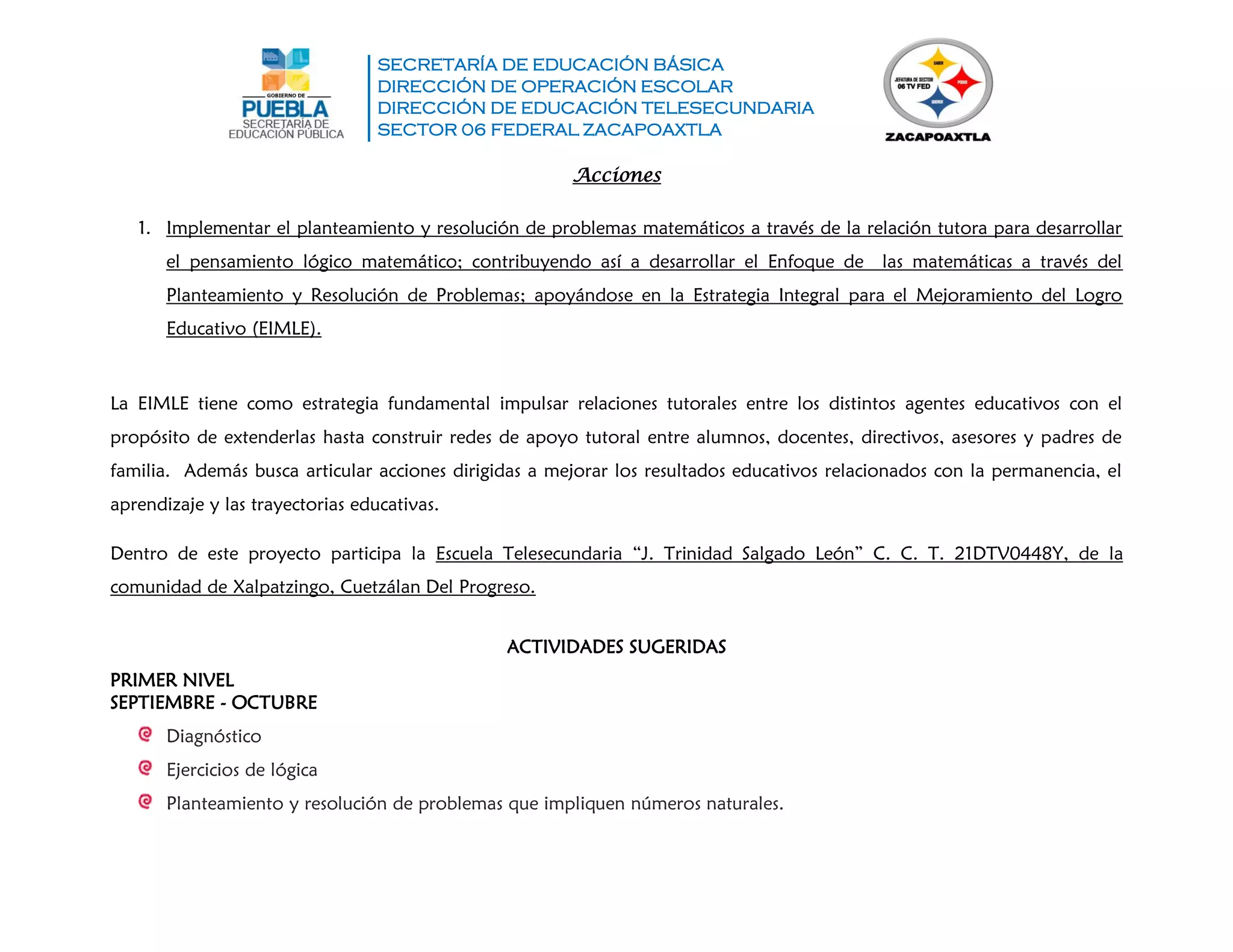 SECRETARÍA DE EDUCACIÓN BÁSICA
DIRECCIÓN DE OPERACIÓN ESCOLAR
DIRECCIÓN DE EDUCACIÓN TELESECUNDARIA
SECTOR 06 FEDERAL ZACAPOAXTLA
Acciones
1. Implementar el planteamiento y resolución de problemas matemáticos a través de la relación tutora para desarrollar
el pensamiento lógico matemático; contribuyendo así a desarrollar el Enfoque de las matemáticas a través del
Planteamiento y Resolución de Problemas; apoyándose en la Estrategia Integral para el Mejoramiento del Logro
Educativo (EIMLE).
La EIMLE tiene como estrategia fundamental impulsar relaciones tutorales entre los distintos agentes educativos con el
propósito de extenderlas hasta construir redes de apoyo tutoral entre alumnos, docentes, directivos, asesores y padres de
familia. Además busca articular acciones dirigidas a mejorar los resultados educativos relacionados con la permanencia, el
aprendizaje y las trayectorias educativas.
Dentro de este proyecto participa la Escuela Telesecundaria “J. Trinidad Salgado León” C. C. T. 21DTV0448Y, de la
comunidad de Xalpatzingo, Cuetzálan Del Progreso.
ACTIVIDADES SUGERIDAS
PRIMER NIVEL
SEPTIEMBRE - OCTUBRE
Diagnóstico
Ejercicios de lógica
Planteamiento y resolución de problemas que impliquen números naturales.
 