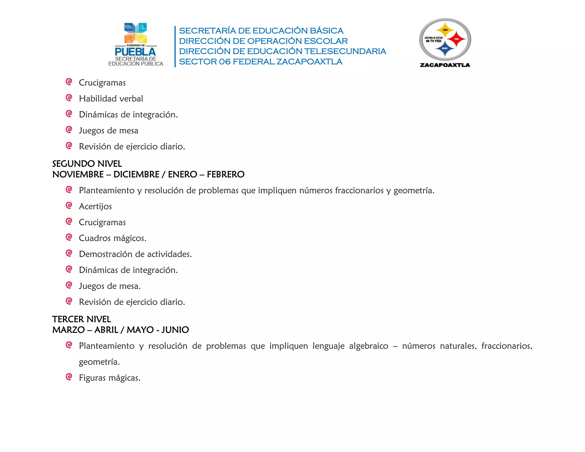 SECRETARÍA DE EDUCACIÓN BÁSICA
DIRECCIÓN DE OPERACIÓN ESCOLAR
DIRECCIÓN DE EDUCACIÓN TELESECUNDARIA
SECTOR 06 FEDERAL ZACAPOAXTLA
Crucigramas
Habilidad verbal
Dinámicas de integración.
Juegos de mesa
Revisión de ejercicio diario.
SEGUNDO NIVEL
NOVIEMBRE – DICIEMBRE / ENERO – FEBRERO
Planteamiento y resolución de problemas que impliquen números fraccionarios y geometría.
Acertijos
Crucigramas
Cuadros mágicos.
Demostración de actividades.
Dinámicas de integración.
Juegos de mesa.
Revisión de ejercicio diario.
TERCER NIVEL
MARZO – ABRIL / MAYO - JUNIO
Planteamiento y resolución de problemas que impliquen lenguaje algebraico – números naturales, fraccionarios,
geometría.
Figuras mágicas.
 