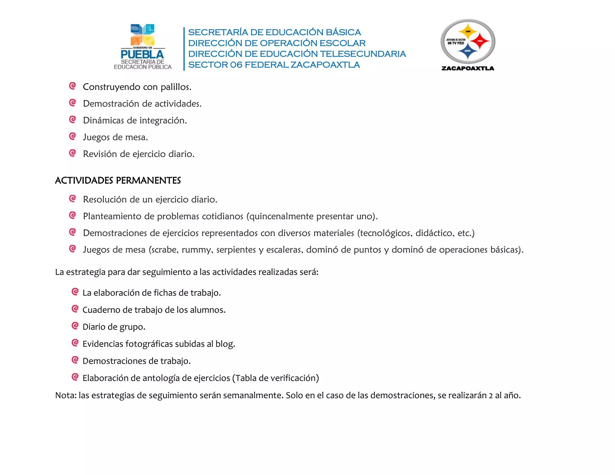 SECRETARÍA DE EDUCACIÓN BÁSICA
DIRECCIÓN DE OPERACIÓN ESCOLAR
DIRECCIÓN DE EDUCACIÓN TELESECUNDARIA
SECTOR 06 FEDERAL ZACAPOAXTLA
Construyendo con palillos.
Demostración de actividades.
Dinámicas de integración.
Juegos de mesa.
Revisión de ejercicio diario.
ACTIVIDADES PERMANENTES
Resolución de un ejercicio diario.
Planteamiento de problemas cotidianos (quincenalmente presentar uno).
Demostraciones de ejercicios representados con diversos materiales (tecnológicos, didáctico, etc.)
Juegos de mesa (scrabe, rummy, serpientes y escaleras, dominó de puntos y dominó de operaciones básicas).
La estrategia para dar seguimiento a las actividades realizadas será:
La elaboración de fichas de trabajo.
Cuaderno de trabajo de los alumnos.
Diario de grupo.
Evidencias fotográficas subidas al blog.
Demostraciones de trabajo.
Elaboración de antología de ejercicios (Tabla de verificación)
Nota: las estrategias de seguimiento serán semanalmente. Solo en el caso de las demostraciones, se realizarán 2 al año.
 