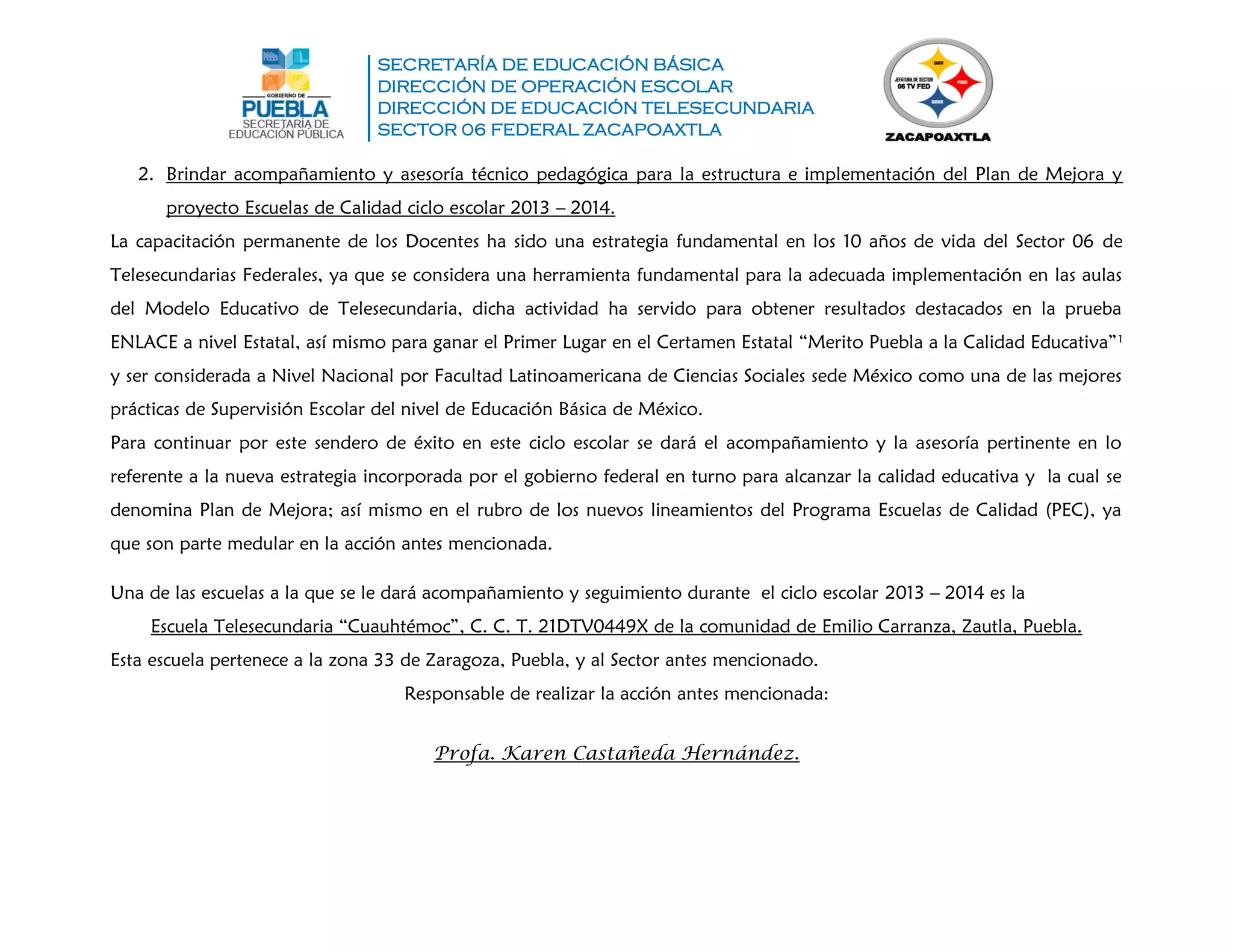 SECRETARÍA DE EDUCACIÓN BÁSICA
DIRECCIÓN DE OPERACIÓN ESCOLAR
DIRECCIÓN DE EDUCACIÓN TELESECUNDARIA
SECTOR 06 FEDERAL ZACAPOAXTLA
2. Brindar acompañamiento y asesoría técnico pedagógica para la estructura e implementación del Plan de Mejora y
proyecto Escuelas de Calidad ciclo escolar 2013 – 2014.
La capacitación permanente de los Docentes ha sido una estrategia fundamental en los 10 años de vida del Sector 06 de
Telesecundarias Federales, ya que se considera una herramienta fundamental para la adecuada implementación en las aulas
del Modelo Educativo de Telesecundaria, dicha actividad ha servido para obtener resultados destacados en la prueba
ENLACE a nivel Estatal, así mismo para ganar el Primer Lugar en el Certamen Estatal “Merito Puebla a la Calidad Educativa”1
y ser considerada a Nivel Nacional por Facultad Latinoamericana de Ciencias Sociales sede México como una de las mejores
prácticas de Supervisión Escolar del nivel de Educación Básica de México.
Para continuar por este sendero de éxito en este ciclo escolar se dará el acompañamiento y la asesoría pertinente en lo
referente a la nueva estrategia incorporada por el gobierno federal en turno para alcanzar la calidad educativa y la cual se
denomina Plan de Mejora; así mismo en el rubro de los nuevos lineamientos del Programa Escuelas de Calidad (PEC), ya
que son parte medular en la acción antes mencionada.
Una de las escuelas a la que se le dará acompañamiento y seguimiento durante el ciclo escolar 2013 – 2014 es la
Escuela Telesecundaria “Cuauhtémoc”, C. C. T. 21DTV0449X de la comunidad de Emilio Carranza, Zautla, Puebla.
Esta escuela pertenece a la zona 33 de Zaragoza, Puebla, y al Sector antes mencionado.
Responsable de realizar la acción antes mencionada:
Profa. Karen Castañeda Hernández.
 