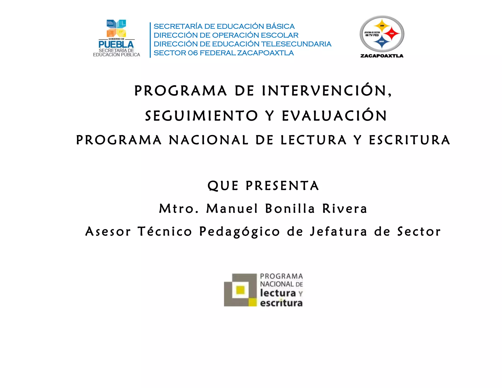 SECRETARÍA DE EDUCACIÓN BÁSICA
DIRECCIÓN DE OPERACIÓN ESCOLAR
DIRECCIÓN DE EDUCACIÓN TELESECUNDARIA
SECTOR 06 FEDERAL ZACAPOAXTLA
PROGRAMA DE INTERVENCIÓN,
SEGUIMIENTO Y EVALUACIÓN
P RO GRA MA NA CIO NA L DE L EC T URA Y E SC RIT URA
Q UE P RESE NT A
Mtr o. Ma nu el B onilla Rivera
A ses or T éc nico P eda gó gico de Jefa tu ra de Sec tor
 