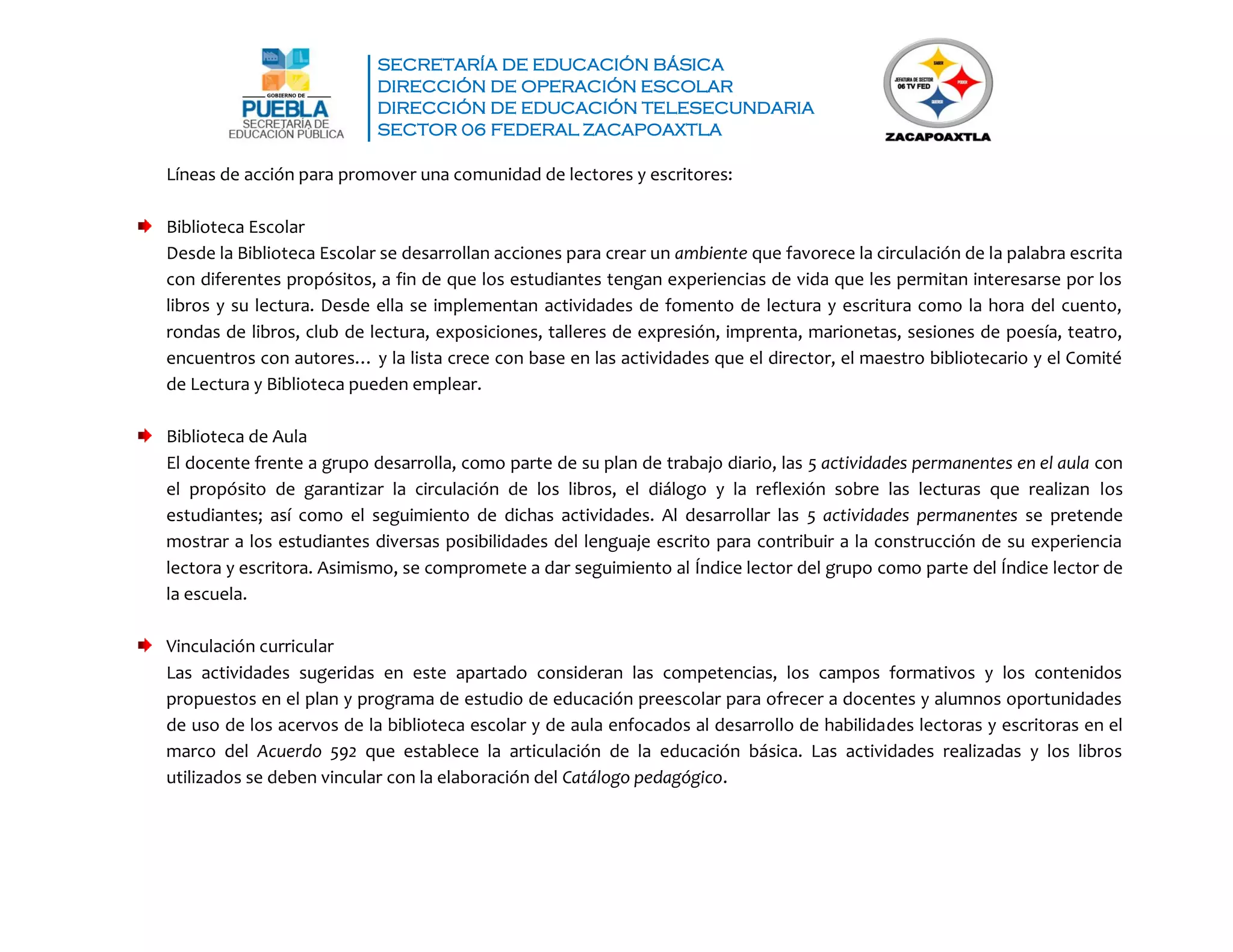 SECRETARÍA DE EDUCACIÓN BÁSICA
DIRECCIÓN DE OPERACIÓN ESCOLAR
DIRECCIÓN DE EDUCACIÓN TELESECUNDARIA
SECTOR 06 FEDERAL ZACAPOAXTLA
Líneas de acción para promover una comunidad de lectores y escritores:
Biblioteca Escolar
Desde la Biblioteca Escolar se desarrollan acciones para crear un ambiente que favorece la circulación de la palabra escrita
con diferentes propósitos, a fin de que los estudiantes tengan experiencias de vida que les permitan interesarse por los
libros y su lectura. Desde ella se implementan actividades de fomento de lectura y escritura como la hora del cuento,
rondas de libros, club de lectura, exposiciones, talleres de expresión, imprenta, marionetas, sesiones de poesía, teatro,
encuentros con autores… y la lista crece con base en las actividades que el director, el maestro bibliotecario y el Comité
de Lectura y Biblioteca pueden emplear.
Biblioteca de Aula
El docente frente a grupo desarrolla, como parte de su plan de trabajo diario, las 5 actividades permanentes en el aula con
el propósito de garantizar la circulación de los libros, el diálogo y la reflexión sobre las lecturas que realizan los
estudiantes; así como el seguimiento de dichas actividades. Al desarrollar las 5 actividades permanentes se pretende
mostrar a los estudiantes diversas posibilidades del lenguaje escrito para contribuir a la construcción de su experiencia
lectora y escritora. Asimismo, se compromete a dar seguimiento al Índice lector del grupo como parte del Índice lector de
la escuela.
Vinculación curricular
Las actividades sugeridas en este apartado consideran las competencias, los campos formativos y los contenidos
propuestos en el plan y programa de estudio de educación preescolar para ofrecer a docentes y alumnos oportunidades
de uso de los acervos de la biblioteca escolar y de aula enfocados al desarrollo de habilidades lectoras y escritoras en el
marco del Acuerdo 592 que establece la articulación de la educación básica. Las actividades realizadas y los libros
utilizados se deben vincular con la elaboración del Catálogo pedagógico.
 