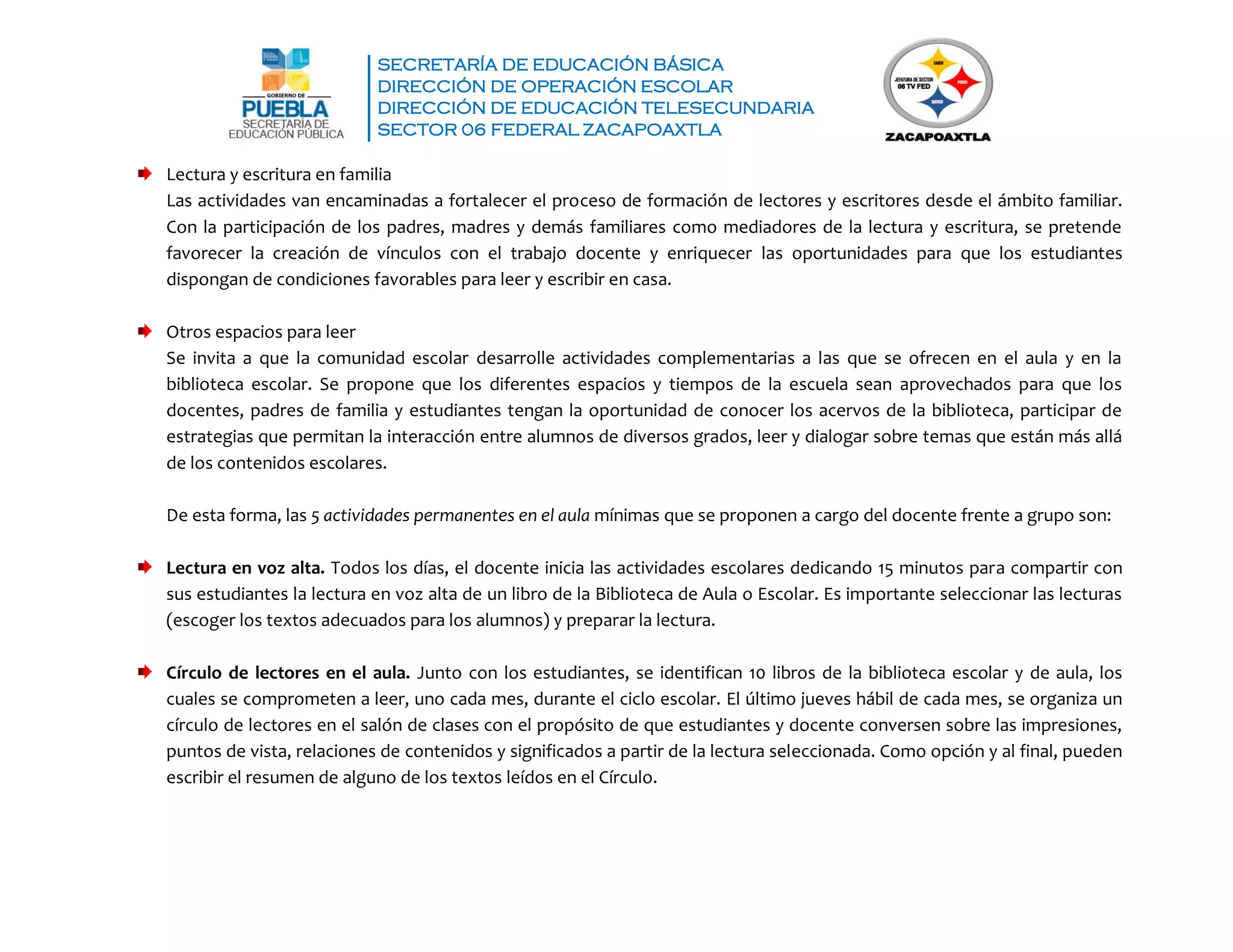 SECRETARÍA DE EDUCACIÓN BÁSICA
DIRECCIÓN DE OPERACIÓN ESCOLAR
DIRECCIÓN DE EDUCACIÓN TELESECUNDARIA
SECTOR 06 FEDERAL ZACAPOAXTLA
Lectura y escritura en familia
Las actividades van encaminadas a fortalecer el proceso de formación de lectores y escritores desde el ámbito familiar.
Con la participación de los padres, madres y demás familiares como mediadores de la lectura y escritura, se pretende
favorecer la creación de vínculos con el trabajo docente y enriquecer las oportunidades para que los estudiantes
dispongan de condiciones favorables para leer y escribir en casa.
Otros espacios para leer
Se invita a que la comunidad escolar desarrolle actividades complementarias a las que se ofrecen en el aula y en la
biblioteca escolar. Se propone que los diferentes espacios y tiempos de la escuela sean aprovechados para que los
docentes, padres de familia y estudiantes tengan la oportunidad de conocer los acervos de la biblioteca, participar de
estrategias que permitan la interacción entre alumnos de diversos grados, leer y dialogar sobre temas que están más allá
de los contenidos escolares.
De esta forma, las 5 actividades permanentes en el aula mínimas que se proponen a cargo del docente frente a grupo son:
Lectura en voz alta. Todos los días, el docente inicia las actividades escolares dedicando 15 minutos para compartir con
sus estudiantes la lectura en voz alta de un libro de la Biblioteca de Aula o Escolar. Es importante seleccionar las lecturas
(escoger los textos adecuados para los alumnos) y preparar la lectura.
Círculo de lectores en el aula. Junto con los estudiantes, se identifican 10 libros de la biblioteca escolar y de aula, los
cuales se comprometen a leer, uno cada mes, durante el ciclo escolar. El último jueves hábil de cada mes, se organiza un
círculo de lectores en el salón de clases con el propósito de que estudiantes y docente conversen sobre las impresiones,
puntos de vista, relaciones de contenidos y significados a partir de la lectura seleccionada. Como opción y al final, pueden
escribir el resumen de alguno de los textos leídos en el Círculo.
 