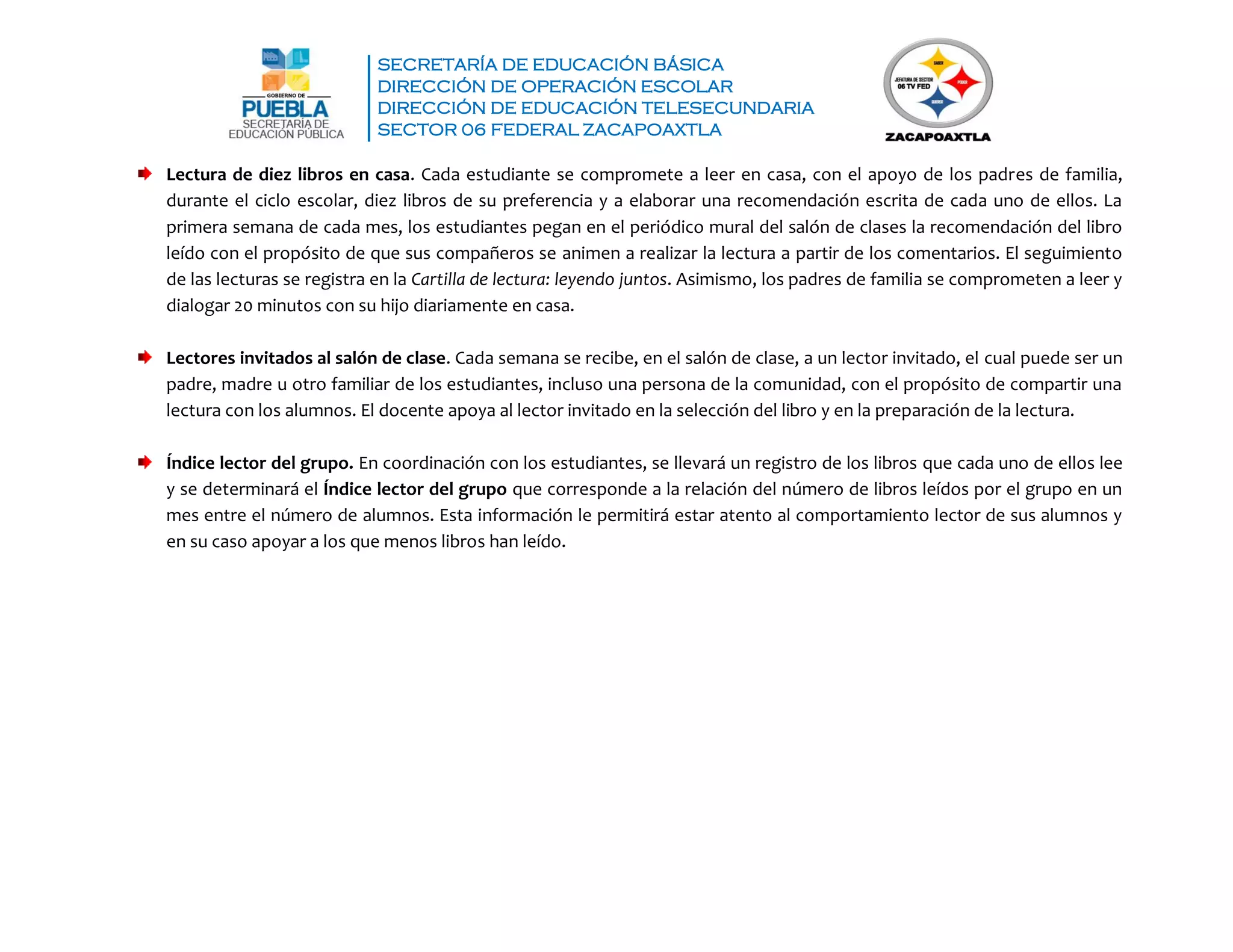 SECRETARÍA DE EDUCACIÓN BÁSICA
DIRECCIÓN DE OPERACIÓN ESCOLAR
DIRECCIÓN DE EDUCACIÓN TELESECUNDARIA
SECTOR 06 FEDERAL ZACAPOAXTLA
Lectura de diez libros en casa. Cada estudiante se compromete a leer en casa, con el apoyo de los padres de familia,
durante el ciclo escolar, diez libros de su preferencia y a elaborar una recomendación escrita de cada uno de ellos. La
primera semana de cada mes, los estudiantes pegan en el periódico mural del salón de clases la recomendación del libro
leído con el propósito de que sus compañeros se animen a realizar la lectura a partir de los comentarios. El seguimiento
de las lecturas se registra en la Cartilla de lectura: leyendo juntos. Asimismo, los padres de familia se comprometen a leer y
dialogar 20 minutos con su hijo diariamente en casa.
Lectores invitados al salón de clase. Cada semana se recibe, en el salón de clase, a un lector invitado, el cual puede ser un
padre, madre u otro familiar de los estudiantes, incluso una persona de la comunidad, con el propósito de compartir una
lectura con los alumnos. El docente apoya al lector invitado en la selección del libro y en la preparación de la lectura.
Índice lector del grupo. En coordinación con los estudiantes, se llevará un registro de los libros que cada uno de ellos lee
y se determinará el Índice lector del grupo que corresponde a la relación del número de libros leídos por el grupo en un
mes entre el número de alumnos. Esta información le permitirá estar atento al comportamiento lector de sus alumnos y
en su caso apoyar a los que menos libros han leído.
 