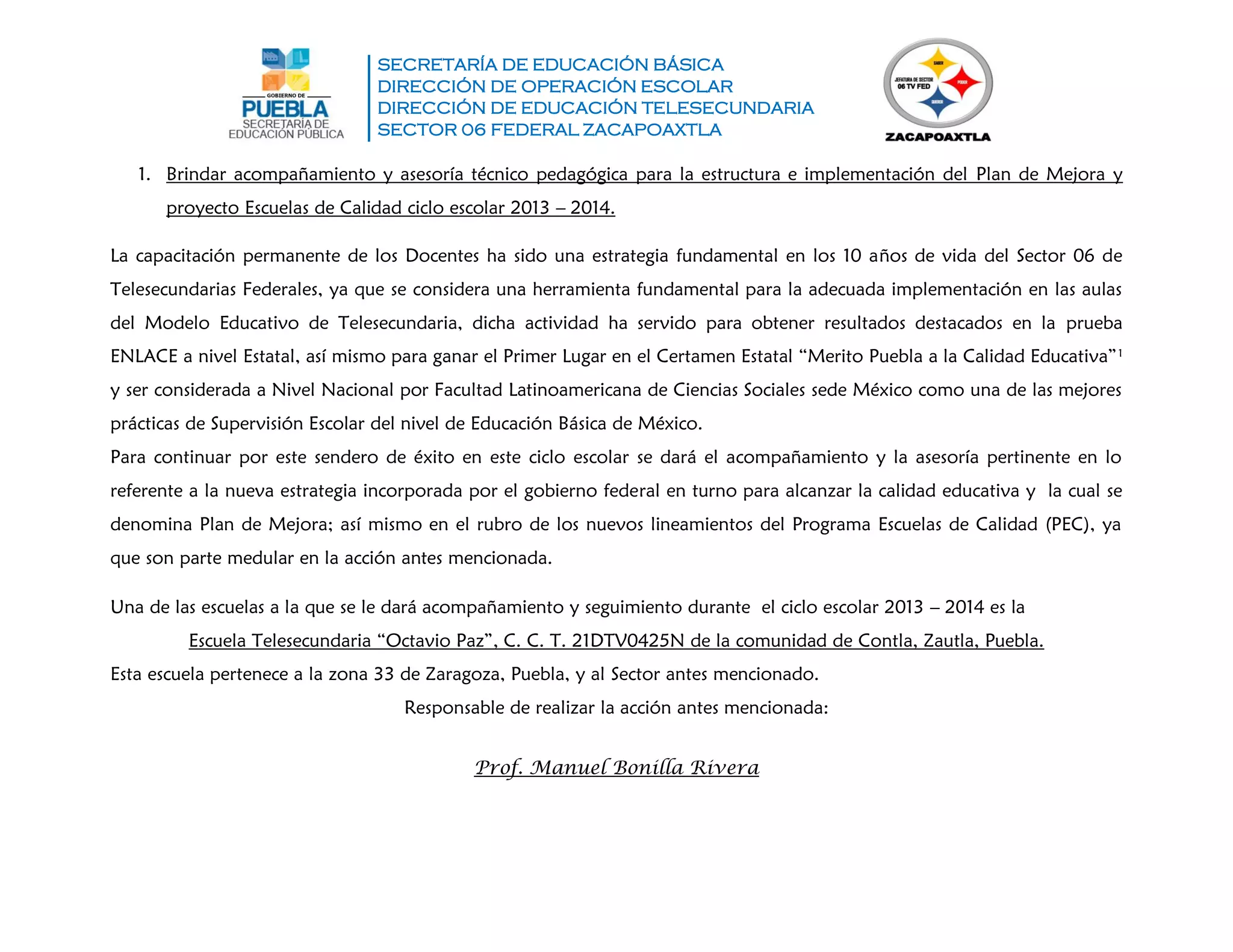 SECRETARÍA DE EDUCACIÓN BÁSICA
DIRECCIÓN DE OPERACIÓN ESCOLAR
DIRECCIÓN DE EDUCACIÓN TELESECUNDARIA
SECTOR 06 FEDERAL ZACAPOAXTLA
1. Brindar acompañamiento y asesoría técnico pedagógica para la estructura e implementación del Plan de Mejora y
proyecto Escuelas de Calidad ciclo escolar 2013 – 2014.
La capacitación permanente de los Docentes ha sido una estrategia fundamental en los 10 años de vida del Sector 06 de
Telesecundarias Federales, ya que se considera una herramienta fundamental para la adecuada implementación en las aulas
del Modelo Educativo de Telesecundaria, dicha actividad ha servido para obtener resultados destacados en la prueba
ENLACE a nivel Estatal, así mismo para ganar el Primer Lugar en el Certamen Estatal “Merito Puebla a la Calidad Educativa”1
y ser considerada a Nivel Nacional por Facultad Latinoamericana de Ciencias Sociales sede México como una de las mejores
prácticas de Supervisión Escolar del nivel de Educación Básica de México.
Para continuar por este sendero de éxito en este ciclo escolar se dará el acompañamiento y la asesoría pertinente en lo
referente a la nueva estrategia incorporada por el gobierno federal en turno para alcanzar la calidad educativa y la cual se
denomina Plan de Mejora; así mismo en el rubro de los nuevos lineamientos del Programa Escuelas de Calidad (PEC), ya
que son parte medular en la acción antes mencionada.
Una de las escuelas a la que se le dará acompañamiento y seguimiento durante el ciclo escolar 2013 – 2014 es la
Escuela Telesecundaria “Octavio Paz”, C. C. T. 21DTV0425N de la comunidad de Contla, Zautla, Puebla.
Esta escuela pertenece a la zona 33 de Zaragoza, Puebla, y al Sector antes mencionado.
Responsable de realizar la acción antes mencionada:
Prof. Manuel Bonilla Rivera
 