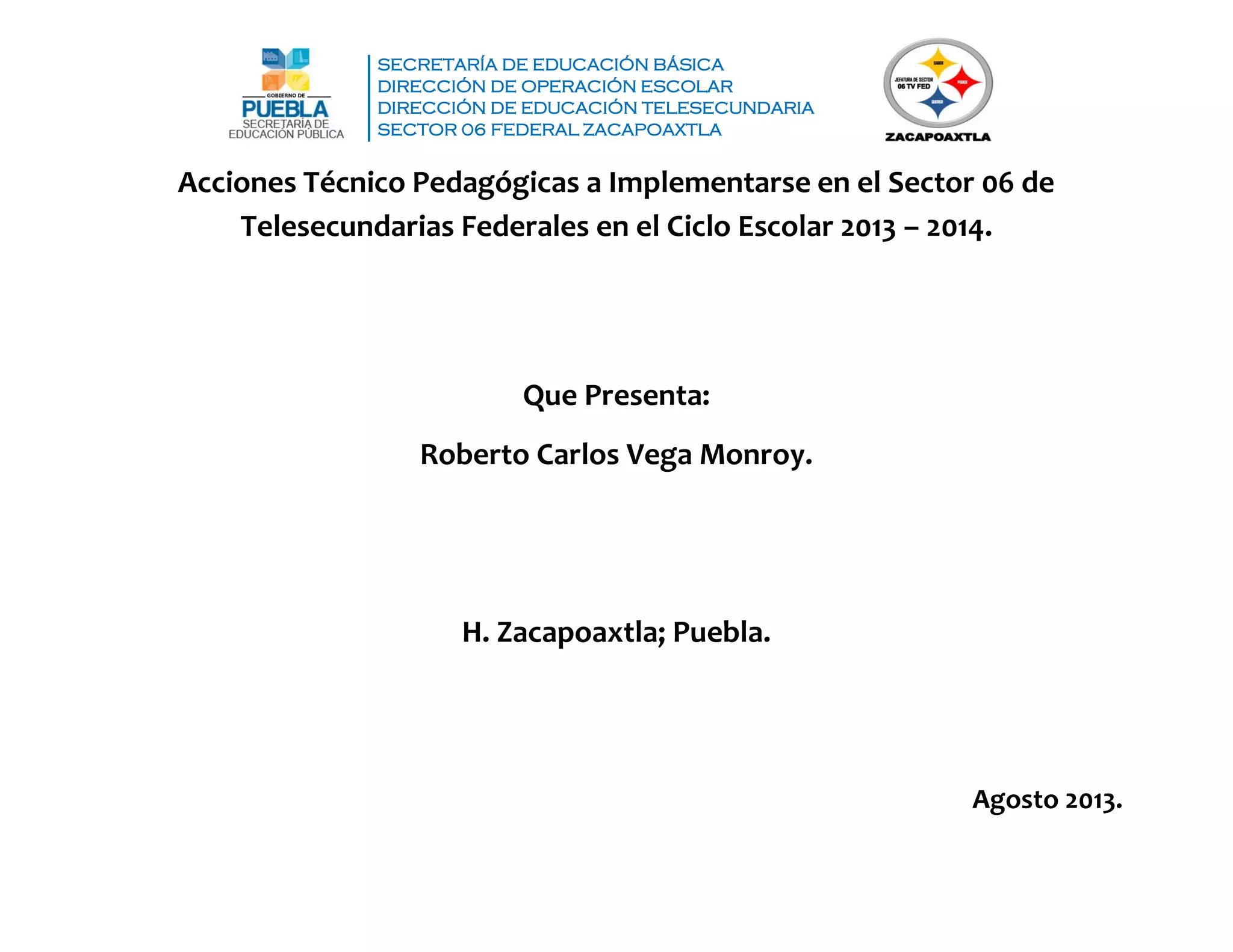SECRETARÍA DE EDUCACIÓN BÁSICA
DIRECCIÓN DE OPERACIÓN ESCOLAR
DIRECCIÓN DE EDUCACIÓN TELESECUNDARIA
SECTOR 06 FEDERAL ZACAPOAXTLA
Acciones Técnico Pedagógicas a Implementarse en el Sector 06 de
Telesecundarias Federales en el Ciclo Escolar 2013 – 2014.
Que Presenta:
Roberto Carlos Vega Monroy.
H. Zacapoaxtla; Puebla.
Agosto 2013.
 