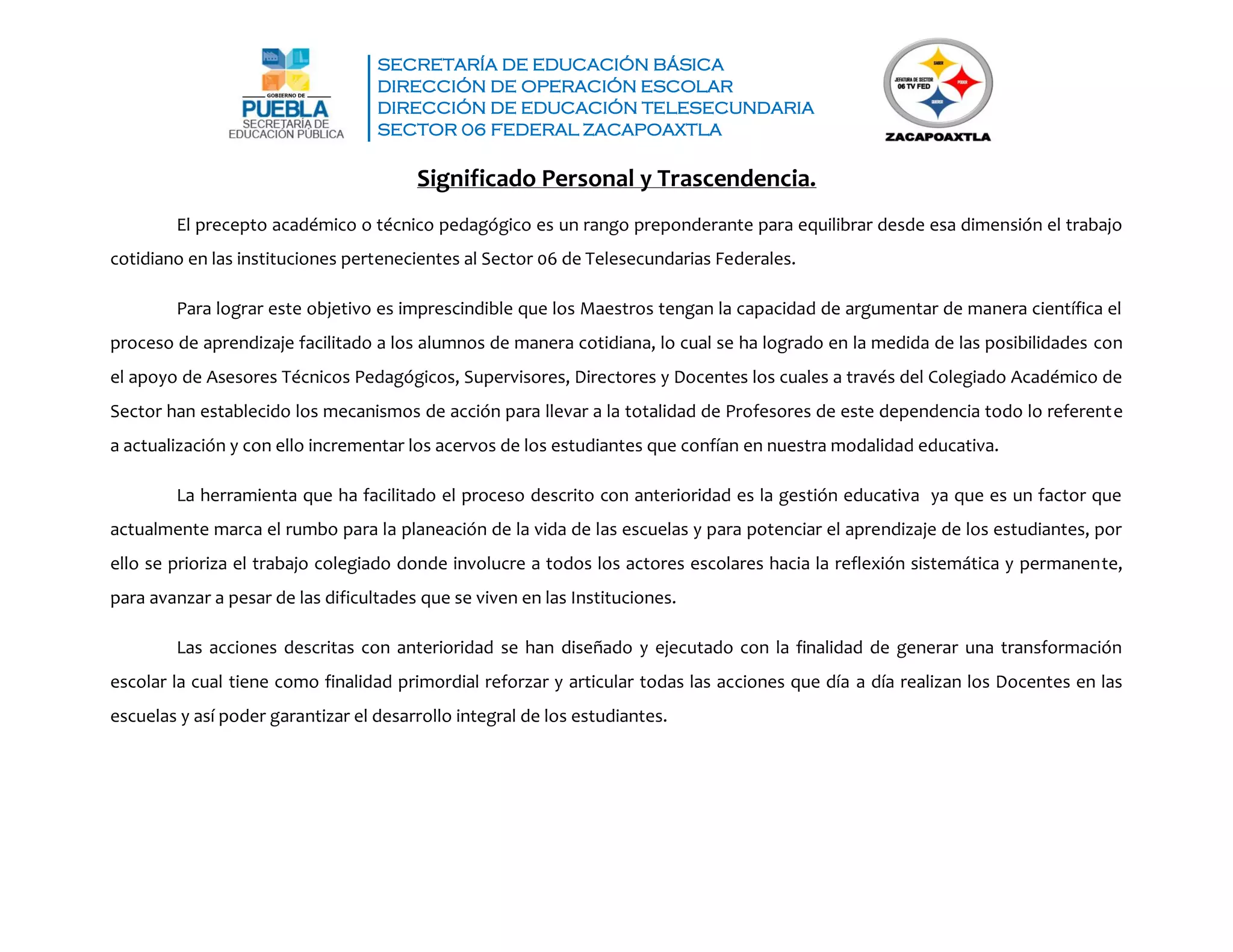 SECRETARÍA DE EDUCACIÓN BÁSICA
DIRECCIÓN DE OPERACIÓN ESCOLAR
DIRECCIÓN DE EDUCACIÓN TELESECUNDARIA
SECTOR 06 FEDERAL ZACAPOAXTLA
Significado Personal y Trascendencia.
El precepto académico o técnico pedagógico es un rango preponderante para equilibrar desde esa dimensión el trabajo
cotidiano en las instituciones pertenecientes al Sector 06 de Telesecundarias Federales.
Para lograr este objetivo es imprescindible que los Maestros tengan la capacidad de argumentar de manera científica el
proceso de aprendizaje facilitado a los alumnos de manera cotidiana, lo cual se ha logrado en la medida de las posibilidades con
el apoyo de Asesores Técnicos Pedagógicos, Supervisores, Directores y Docentes los cuales a través del Colegiado Académico de
Sector han establecido los mecanismos de acción para llevar a la totalidad de Profesores de este dependencia todo lo referente
a actualización y con ello incrementar los acervos de los estudiantes que confían en nuestra modalidad educativa.
La herramienta que ha facilitado el proceso descrito con anterioridad es la gestión educativa ya que es un factor que
actualmente marca el rumbo para la planeación de la vida de las escuelas y para potenciar el aprendizaje de los estudiantes, por
ello se prioriza el trabajo colegiado donde involucre a todos los actores escolares hacia la reflexión sistemática y permanente,
para avanzar a pesar de las dificultades que se viven en las Instituciones.
Las acciones descritas con anterioridad se han diseñado y ejecutado con la finalidad de generar una transformación
escolar la cual tiene como finalidad primordial reforzar y articular todas las acciones que día a día realizan los Docentes en las
escuelas y así poder garantizar el desarrollo integral de los estudiantes.
 
