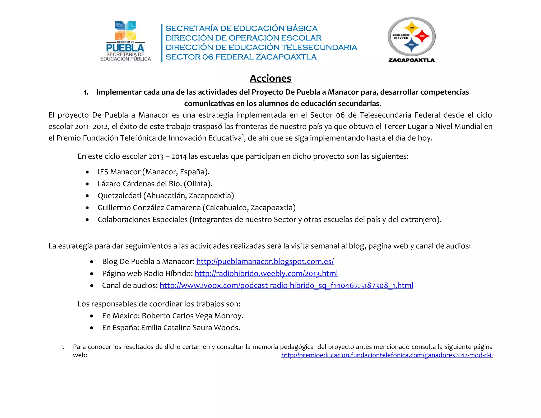 SECRETARÍA DE EDUCACIÓN BÁSICA
DIRECCIÓN DE OPERACIÓN ESCOLAR
DIRECCIÓN DE EDUCACIÓN TELESECUNDARIA
SECTOR 06 FEDERAL ZACAPOAXTLA
Acciones
1. Implementar cada una de las actividades del Proyecto De Puebla a Manacor para, desarrollar competencias
comunicativas en los alumnos de educación secundarias.
El proyecto De Puebla a Manacor es una estrategia implementada en el Sector 06 de Telesecundaria Federal desde el ciclo
escolar 2011- 2012, el éxito de este trabajo traspasó las fronteras de nuestro país ya que obtuvo el Tercer Lugar a Nivel Mundial en
el Premio Fundación Telefónica de Innovación Educativa1
, de ahí que se siga implementando hasta el día de hoy.
En este ciclo escolar 2013 – 2014 las escuelas que participan en dicho proyecto son las siguientes:
 IES Manacor (Manacor, España).
 Lázaro Cárdenas del Rio. (Olinta).
 Quetzalcóatl (Ahuacatlán, Zacapoaxtla)
 Guillermo González Camarena (Calcahualco, Zacapoaxtla)
 Colaboraciones Especiales (Integrantes de nuestro Sector y otras escuelas del país y del extranjero).
La estrategia para dar seguimientos a las actividades realizadas será la visita semanal al blog, pagina web y canal de audios:
 Blog De Puebla a Manacor: http://pueblamanacor.blogspot.com.es/
 Página web Radio Híbrido: http://radiohibrido.weebly.com/2013.html
 Canal de audios: http://www.ivoox.com/podcast-radio-hibrido_sq_f140467.5187308_1.html
Los responsables de coordinar los trabajos son:
 En México: Roberto Carlos Vega Monroy.
 En España: Emilia Catalina Saura Woods.
1. Para conocer los resultados de dicho certamen y consultar la memoria pedagógica del proyecto antes mencionado consulta la siguiente página
web: http://premioeducacion.fundaciontelefonica.com/ganadores2012-mod-d-ii
 