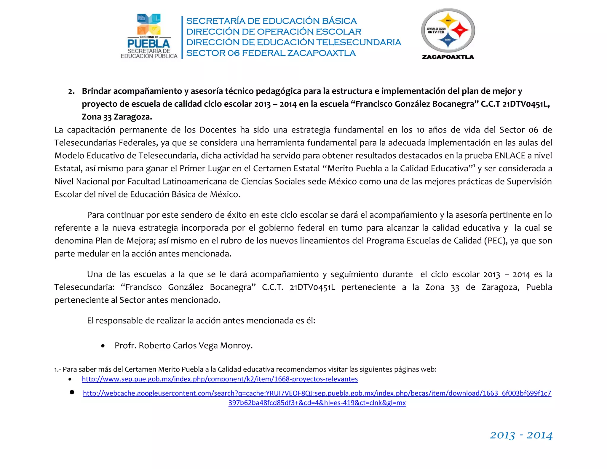 SECRETARÍA DE EDUCACIÓN BÁSICA
DIRECCIÓN DE OPERACIÓN ESCOLAR
DIRECCIÓN DE EDUCACIÓN TELESECUNDARIA
SECTOR 06 FEDERAL ZACAPOAXTLA
2013 - 2014
2. Brindar acompañamiento y asesoría técnico pedagógica para la estructura e implementación del plan de mejor y
proyecto de escuela de calidad ciclo escolar 2013 – 2014 en la escuela “Francisco González Bocanegra” C.C.T 21DTV0451L,
Zona 33 Zaragoza.
La capacitación permanente de los Docentes ha sido una estrategia fundamental en los 10 años de vida del Sector 06 de
Telesecundarias Federales, ya que se considera una herramienta fundamental para la adecuada implementación en las aulas del
Modelo Educativo de Telesecundaria, dicha actividad ha servido para obtener resultados destacados en la prueba ENLACE a nivel
Estatal, así mismo para ganar el Primer Lugar en el Certamen Estatal “Merito Puebla a la Calidad Educativa”1
y ser considerada a
Nivel Nacional por Facultad Latinoamericana de Ciencias Sociales sede México como una de las mejores prácticas de Supervisión
Escolar del nivel de Educación Básica de México.
Para continuar por este sendero de éxito en este ciclo escolar se dará el acompañamiento y la asesoría pertinente en lo
referente a la nueva estrategia incorporada por el gobierno federal en turno para alcanzar la calidad educativa y la cual se
denomina Plan de Mejora; así mismo en el rubro de los nuevos lineamientos del Programa Escuelas de Calidad (PEC), ya que son
parte medular en la acción antes mencionada.
Una de las escuelas a la que se le dará acompañamiento y seguimiento durante el ciclo escolar 2013 – 2014 es la
Telesecundaria: “Francisco González Bocanegra” C.C.T. 21DTV0451L perteneciente a la Zona 33 de Zaragoza, Puebla
perteneciente al Sector antes mencionado.
El responsable de realizar la acción antes mencionada es él:
 Profr. Roberto Carlos Vega Monroy.
1.- Para saber más del Certamen Merito Puebla a la Calidad educativa recomendamos visitar las siguientes páginas web:
 http://www.sep.pue.gob.mx/index.php/component/k2/item/1668-proyectos-relevantes
 http://webcache.googleusercontent.com/search?q=cache:YRUI7VEOF8QJ:sep.puebla.gob.mx/index.php/becas/item/download/1663_6f003bf699f1c7
397b62ba48fcd85df3+&cd=4&hl=es-419&ct=clnk&gl=mx
 