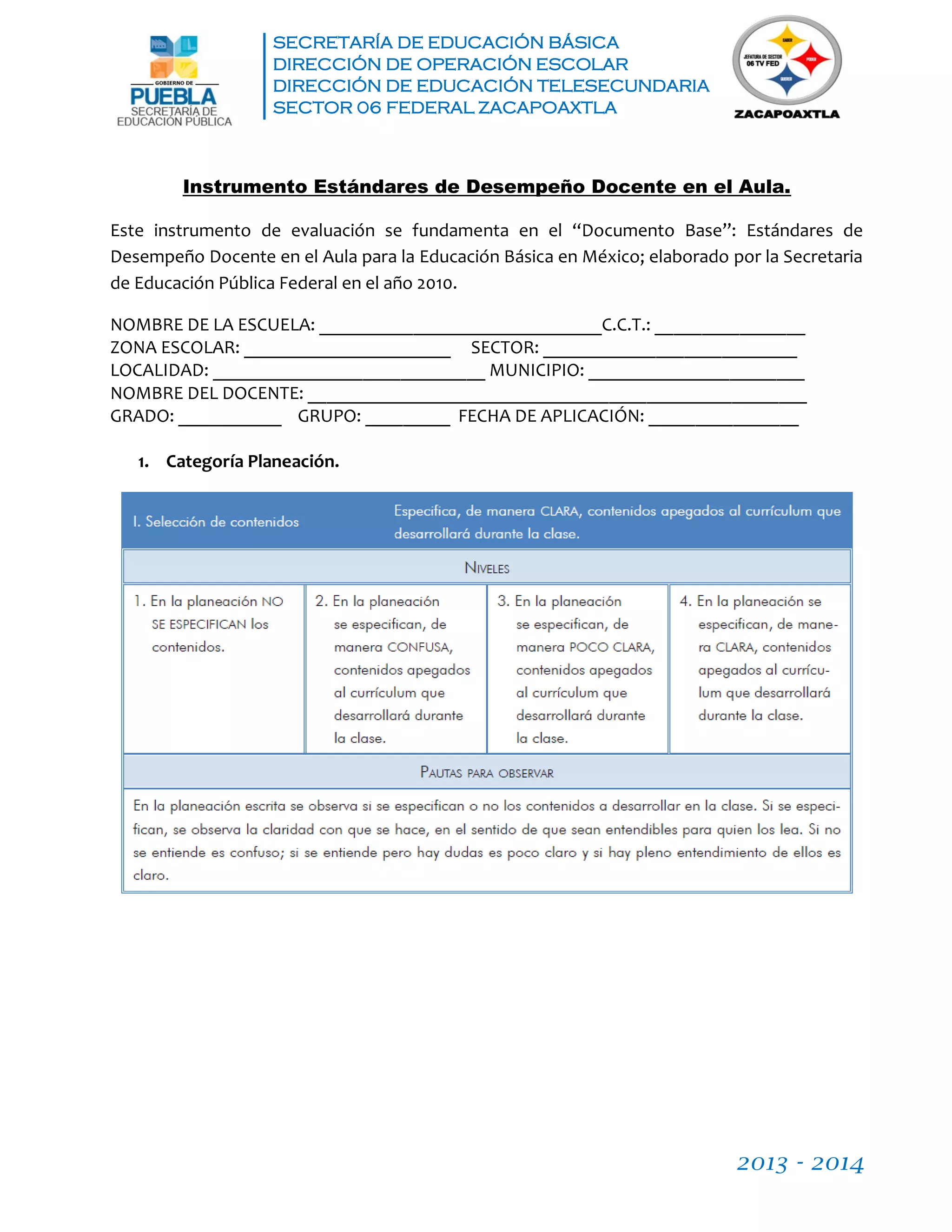 SECRETARÍA DE EDUCACIÓN BÁSICA
DIRECCIÓN DE OPERACIÓN ESCOLAR
DIRECCIÓN DE EDUCACIÓN TELESECUNDARIA
SECTOR 06 FEDERAL ZACAPOAXTLA
2013 - 2014
Instrumento Estándares de Desempeño Docente en el Aula.
Este instrumento de evaluación se fundamenta en el “Documento Base”: Estándares de
Desempeño Docente en el Aula para la Educación Básica en México; elaborado por la Secretaria
de Educación Pública Federal en el año 2010.
NOMBRE DE LA ESCUELA: ______________________________C.C.T.: ________________
ZONA ESCOLAR: ______________________ SECTOR: ___________________________
LOCALIDAD: _____________________________ MUNICIPIO: _______________________
NOMBRE DEL DOCENTE: _____________________________________________________
GRADO: ___________ GRUPO: _________ FECHA DE APLICACIÓN: ________________
1. Categoría Planeación.
 