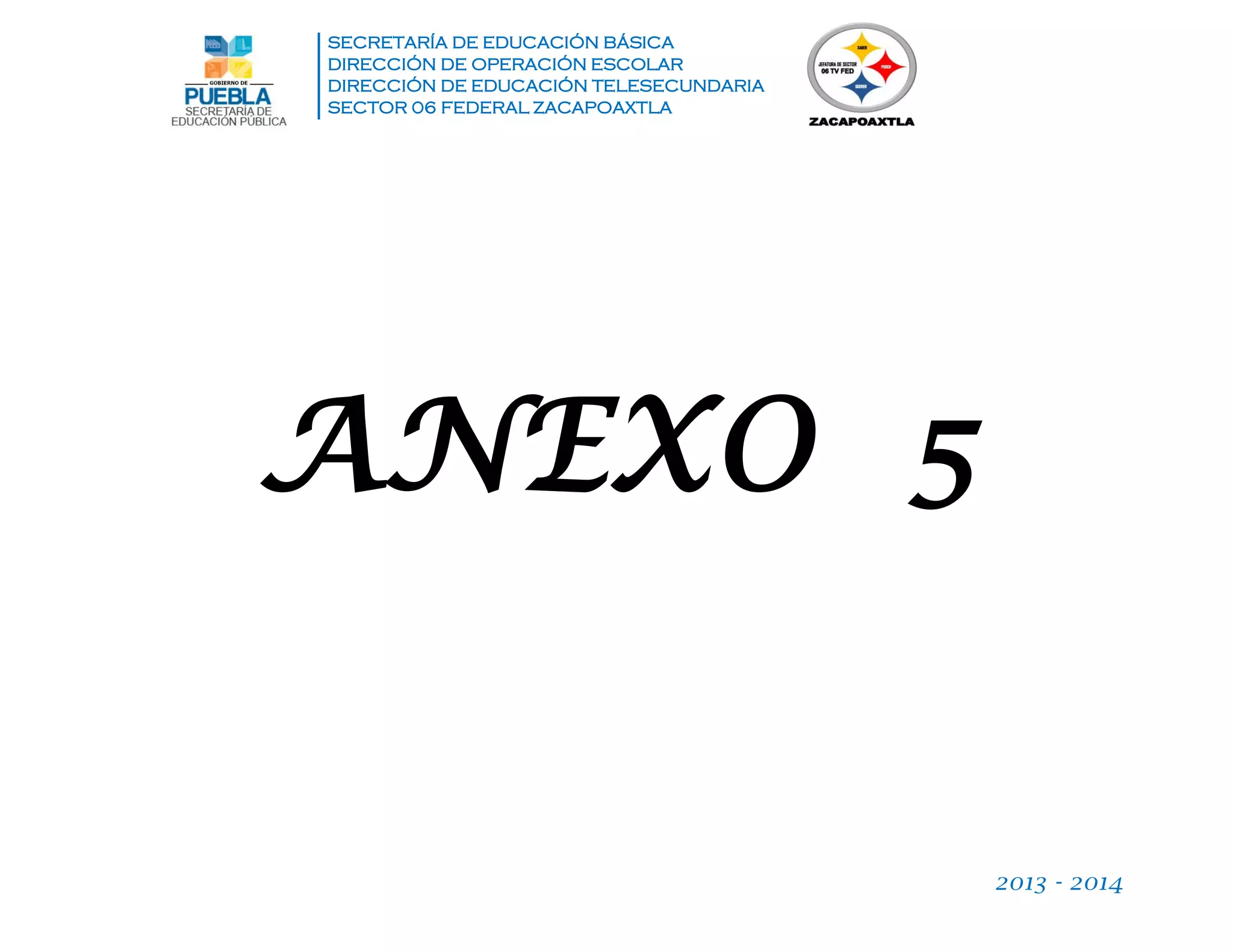 SECRETARÍA DE EDUCACIÓN BÁSICA
DIRECCIÓN DE OPERACIÓN ESCOLAR
DIRECCIÓN DE EDUCACIÓN TELESECUNDARIA
SECTOR 06 FEDERAL ZACAPOAXTLA
2013 - 2014
ANEXO 5
 