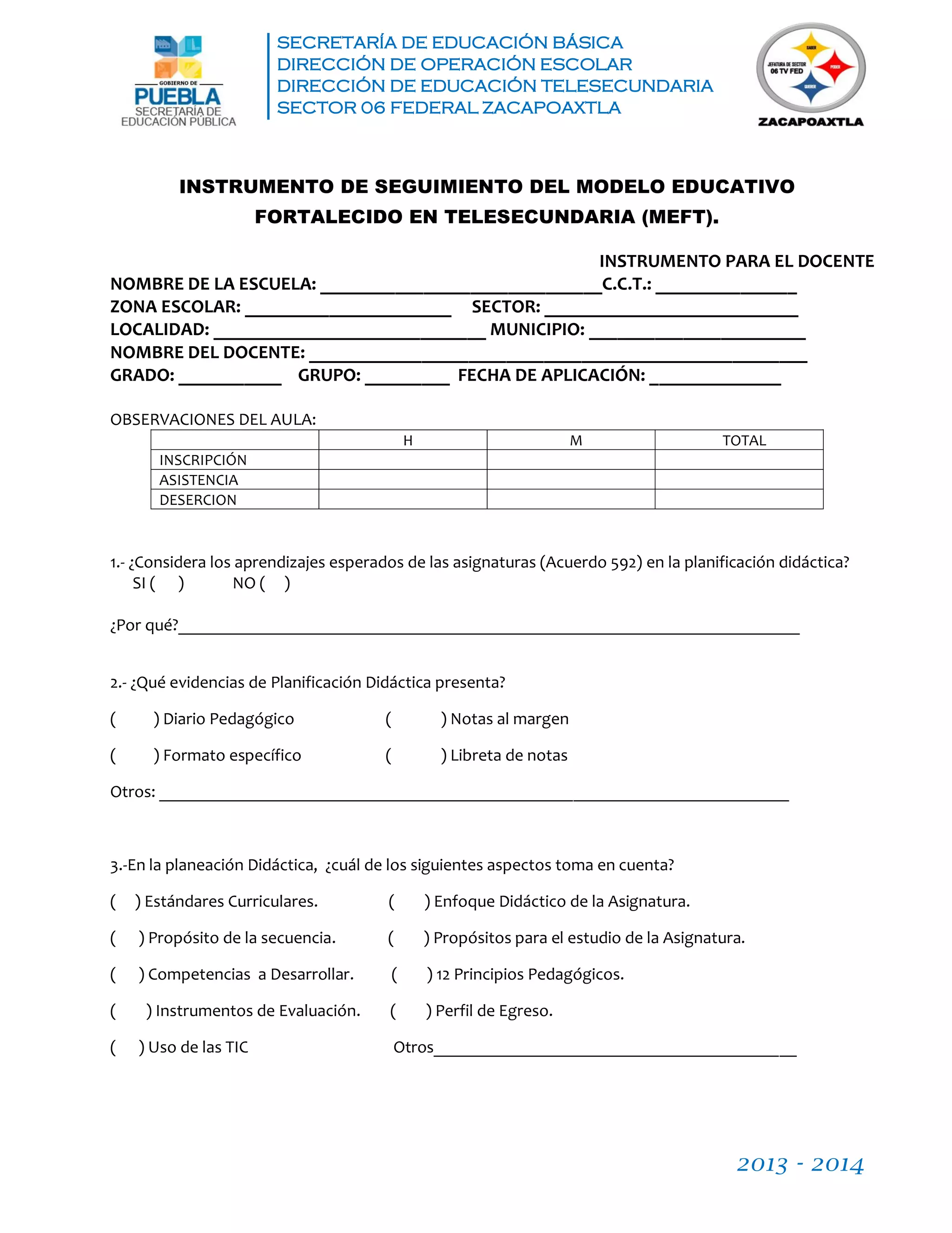 SECRETARÍA DE EDUCACIÓN BÁSICA
DIRECCIÓN DE OPERACIÓN ESCOLAR
DIRECCIÓN DE EDUCACIÓN TELESECUNDARIA
SECTOR 06 FEDERAL ZACAPOAXTLA
2013 - 2014
INSTRUMENTO DE SEGUIMIENTO DEL MODELO EDUCATIVO
FORTALECIDO EN TELESECUNDARIA (MEFT).
INSTRUMENTO PARA EL DOCENTE
NOMBRE DE LA ESCUELA: ______________________________C.C.T.: _______________
ZONA ESCOLAR: ______________________ SECTOR: ___________________________
LOCALIDAD: _____________________________ MUNICIPIO: _______________________
NOMBRE DEL DOCENTE: _____________________________________________________
GRADO: ___________ GRUPO: _________ FECHA DE APLICACIÓN: ______________
OBSERVACIONES DEL AULA:
H M TOTAL
INSCRIPCIÓN
ASISTENCIA
DESERCION
1.- ¿Considera los aprendizajes esperados de las asignaturas (Acuerdo 592) en la planificación didáctica?
SI ( ) NO ( )
¿Por qué?________________________________________________________________________
2.- ¿Qué evidencias de Planificación Didáctica presenta?
( ) Diario Pedagógico ( ) Notas al margen
( ) Formato específico ( ) Libreta de notas
Otros: _________________________________________________________________________
3.-En la planeación Didáctica, ¿cuál de los siguientes aspectos toma en cuenta?
( ) Estándares Curriculares. ( ) Enfoque Didáctico de la Asignatura.
( ) Propósito de la secuencia. ( ) Propósitos para el estudio de la Asignatura.
( ) Competencias a Desarrollar. ( ) 12 Principios Pedagógicos.
( ) Instrumentos de Evaluación. ( ) Perfil de Egreso.
( ) Uso de las TIC Otros__________________________________________
 