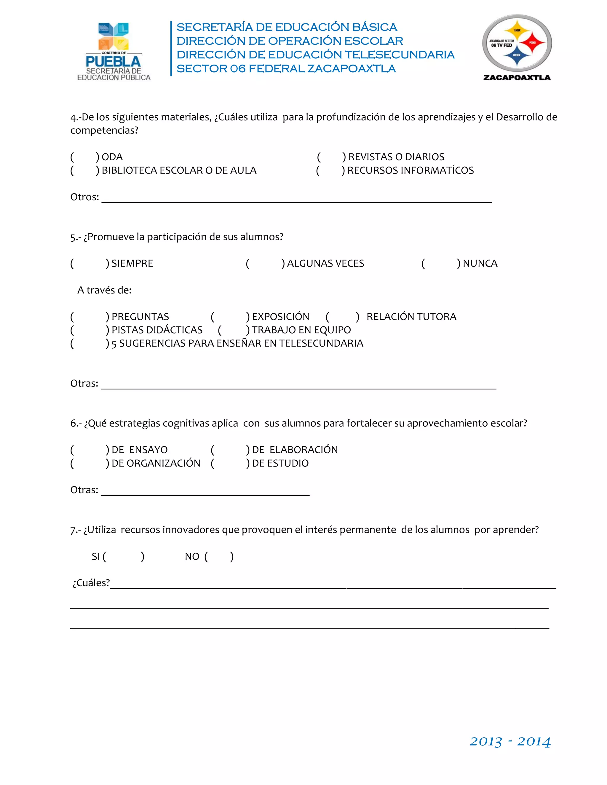SECRETARÍA DE EDUCACIÓN BÁSICA
DIRECCIÓN DE OPERACIÓN ESCOLAR
DIRECCIÓN DE EDUCACIÓN TELESECUNDARIA
SECTOR 06 FEDERAL ZACAPOAXTLA
2013 - 2014
4.-De los siguientes materiales, ¿Cuáles utiliza para la profundización de los aprendizajes y el Desarrollo de
competencias?
( ) ODA ( ) REVISTAS O DIARIOS
( ) BIBLIOTECA ESCOLAR O DE AULA ( ) RECURSOS INFORMATÍCOS
Otros: _______________________________________________________________________
5.- ¿Promueve la participación de sus alumnos?
( ) SIEMPRE ( ) ALGUNAS VECES ( ) NUNCA
A través de:
( ) PREGUNTAS ( ) EXPOSICIÓN ( ) RELACIÓN TUTORA
( ) PISTAS DIDÁCTICAS ( ) TRABAJO EN EQUIPO
( ) 5 SUGERENCIAS PARA ENSEÑAR EN TELESECUNDARIA
Otras: ________________________________________________________________________
6.- ¿Qué estrategias cognitivas aplica con sus alumnos para fortalecer su aprovechamiento escolar?
( ) DE ENSAYO ( ) DE ELABORACIÓN
( ) DE ORGANIZACIÓN ( ) DE ESTUDIO
Otras: ______________________________________
7.- ¿Utiliza recursos innovadores que provoquen el interés permanente de los alumnos por aprender?
SI ( ) NO ( )
¿Cuáles?_________________________________________________________________________________
_______________________________________________________________________________________
_______________________________________________________________________________________
 