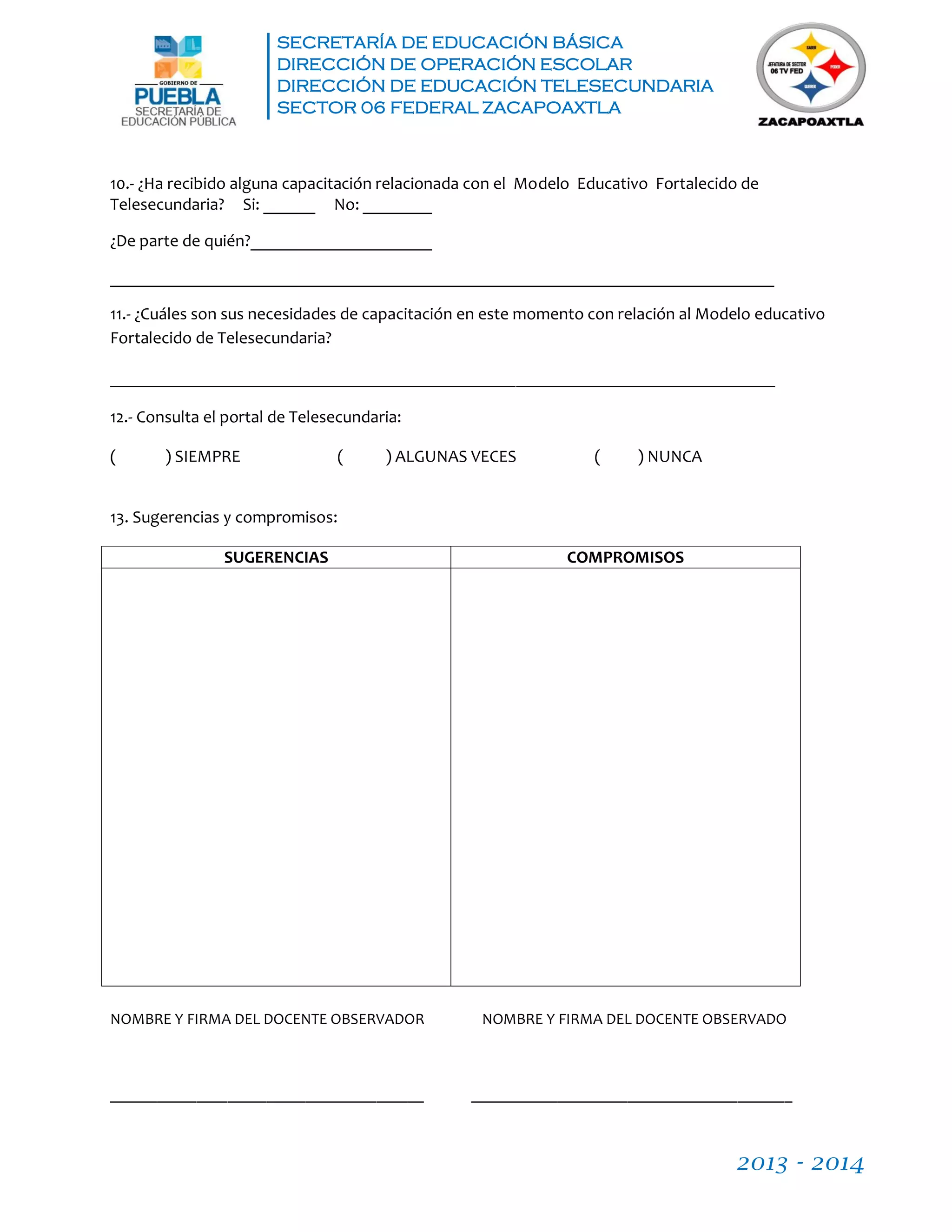 SECRETARÍA DE EDUCACIÓN BÁSICA
DIRECCIÓN DE OPERACIÓN ESCOLAR
DIRECCIÓN DE EDUCACIÓN TELESECUNDARIA
SECTOR 06 FEDERAL ZACAPOAXTLA
2013 - 2014
10.- ¿Ha recibido alguna capacitación relacionada con el Modelo Educativo Fortalecido de
Telesecundaria? Si: ______ No: ________
¿De parte de quién?_____________________
_____________________________________________________________________________
11.- ¿Cuáles son sus necesidades de capacitación en este momento con relación al Modelo educativo
Fortalecido de Telesecundaria?
_____________________________________________________________________________
12.- Consulta el portal de Telesecundaria:
( ) SIEMPRE ( ) ALGUNAS VECES ( ) NUNCA
13. Sugerencias y compromisos:
SUGERENCIAS COMPROMISOS
NOMBRE Y FIRMA DEL DOCENTE OBSERVADOR NOMBRE Y FIRMA DEL DOCENTE OBSERVADO
________________________________________ _________________________________________
 