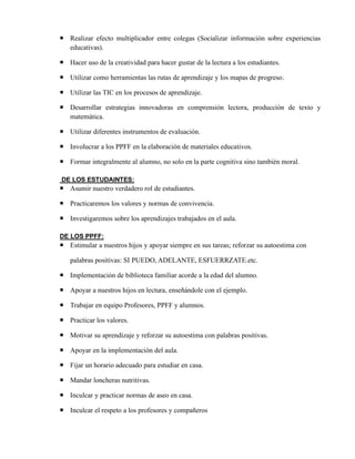  Realizar efecto multiplicador entre colegas (Socializar información sobre experiencias
educativas).
 Hacer uso de la creatividad para hacer gustar de la lectura a los estudiantes.
 Utilizar como herramientas las rutas de aprendizaje y los mapas de progreso.
 Utilizar las TIC en los procesos de aprendizaje.
 Desarrollar estrategias innovadoras en comprensión lectora, producción de texto y
matemática.
 Utilizar diferentes instrumentos de evaluación.
 Involucrar a los PPFF en la elaboración de materiales educativos.
 Formar integralmente al alumno, no solo en la parte cognitiva sino también moral.
DE LOS ESTUDAINTES:
 Asumir nuestro verdadero rol de estudiantes.
 Practicaremos los valores y normas de convivencia.
 Investigaremos sobre los aprendizajes trabajados en el aula.
DE LOS PPFF:
 Estimular a nuestros hijos y apoyar siempre en sus tareas; reforzar su autoestima con
palabras positivas: SI PUEDO, ADELANTE, ESFUERRZATE.etc.
 Implementación de biblioteca familiar acorde a la edad del alumno.
 Apoyar a nuestros hijos en lectura, enseñándole con el ejemplo.
 Trabajar en equipo Profesores, PPFF y alumnos.
 Practicar los valores.
 Motivar su aprendizaje y reforzar su autoestima con palabras positivas.
 Apoyar en la implementación del aula.
 Fijar un horario adecuado para estudiar en casa.
 Mandar loncheras nutritivas.
 Inculcar y practicar normas de aseo en casa.
 Inculcar el respeto a los profesores y compañeros
 
