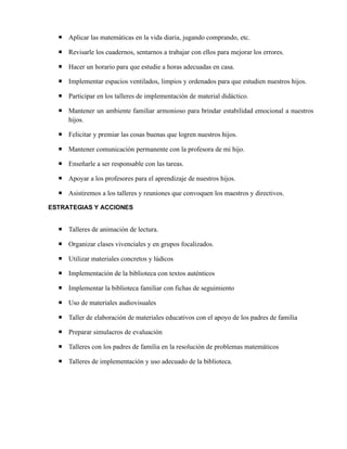 Aplicar las matemáticas en la vida diaria, jugando comprando, etc.
 Revisarle los cuadernos, sentarnos a trabajar con ellos para mejorar los errores.
 Hacer un horario para que estudie a horas adecuadas en casa.
 Implementar espacios ventilados, limpios y ordenados para que estudien nuestros hijos.
 Participar en los talleres de implementación de material didáctico.
 Mantener un ambiente familiar armonioso para brindar estabilidad emocional a nuestros
hijos.
 Felicitar y premiar las cosas buenas que logren nuestros hijos.
 Mantener comunicación permanente con la profesora de mi hijo.
 Enseñarle a ser responsable con las tareas.
 Apoyar a los profesores para el aprendizaje de nuestros hijos.
 Asistiremos a los talleres y reuniones que convoquen los maestros y directivos.
ESTRATEGIAS Y ACCIONES
 Talleres de animación de lectura.
 Organizar clases vivenciales y en grupos focalizados.
 Utilizar materiales concretos y lúdicos
 Implementación de la biblioteca con textos auténticos
 Implementar la biblioteca familiar con fichas de seguimiento
 Uso de materiales audiovisuales
 Taller de elaboración de materiales educativos con el apoyo de los padres de familia
 Preparar simulacros de evaluación
 Talleres con los padres de familia en la resolución de problemas matemáticos
 Talleres de implementación y uso adecuado de la biblioteca.
 