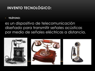 INVENTO TECNOLÓGICO:
• TELÉFONO:
es un dispositivo de telecomunicación
diseñado para transmitir señales acústicas
por medio de señales eléctricas a distancia.
 