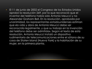 • El 11 de junio de 2002 el Congreso de los Estados Unidos
aprobó la resolución 269, por la que reconoció que el
inventor del teléfono había sido Antonio Meucci y no
Alexander Graham Bell. En la resolución, aprobada por
unanimidad, los representantes estadounidenses estiman
que «la vida y obra de Antonio Meucci debe ser
reconocida legalmente, y que su trabajo en la invención
del teléfono debe ser admitida». Según el texto de esta
resolución, Antonio Meucci instaló un dispositivo
rudimentario de telecomunicaciones entre el sótano de su
casa de Staten Island (Nueva York) y la habitación de su
mujer, en la primera planta.
 
