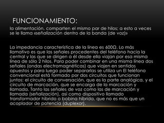 FUNCIONAMIENTO:
la alimentación, comparten el mismo par de hilos; a esto a veces
se le llama «señalización dentro de la banda (de voz)»
La impedancia característica de la línea es 600Ω. Lo más
llamativo es que las señales procedentes del teléfono hacia la
central y las que se dirigen a él desde ella viajan por esa misma
línea de sólo 2 hilos. Para poder combinar en una misma línea dos
señales (ondas electromagnéticas) que viajen en sentidos
opuestos y para luego poder separarlas se utiliza un El teléfono
convencional está formado por dos circuitos que funcionan
juntos: el circuito de conversación, que es la parte analógica, y el
circuito de marcación, que se encarga de la marcación y
llamada. Tanto las señales de voz como las de marcación y
llamada (señalización), así como dispositivo llamado
transformador híbrido o bobina híbrida, que no es más que un
acoplador de potencia (duplexor).
 
