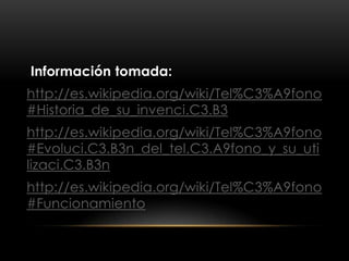 Información tomada:
http://es.wikipedia.org/wiki/Tel%C3%A9fono
#Historia_de_su_invenci.C3.B3
http://es.wikipedia.org/wiki/Tel%C3%A9fono
#Evoluci.C3.B3n_del_tel.C3.A9fono_y_su_uti
lizaci.C3.B3n
http://es.wikipedia.org/wiki/Tel%C3%A9fono
#Funcionamiento
 