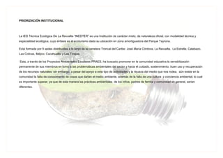 PRIORIZACIÓN INSTITUCIONAL
La IED Técnica Ecológica De La Revuelta “INEDTER” es una Institución de carácter mixto, de naturaleza oficial, con modalidad técnica y
especialidad ecológica, cuyo énfasis es el ecoturismo dada su ubicación en zona amortiguadora del Parque Tayrona.
Está formada por 9 sedes distribuidas a lo largo de la carretera Troncal del Caribe: José María Córdova, La Revuelta, La Estrella, Calabazo,
Las Colinas, Méjico, Cacahualito y Las Tinajas.
Esta, a través de los Proyectos Ambientales Escolares PRAES, ha buscado promover en la comunidad educativa la sensibilización
permanente de sus miembros en torno a las problemáticas ambientales del sector y hacia el cuidado, sostenimiento, buen uso y recuperación
de los recursos naturales; sin embargo, a pesar del apoyo a este tipo de actividades y la riqueza del medio que nos rodea, aún existe en la
comunidad la falta de conocimiento de cosas que dañan el medio ambiente, además de la falta de una cultura y conciencia ambiental; lo cual
es importante superar, ya que de esta manera las prácticas ambientales de los niños, padres de familia y comunidad en general, serian
diferentes.
 